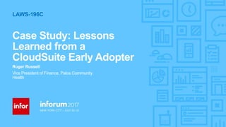 1Copyright © 2017. Infor. All Rights Reserved. www.infor.com
Case Study: Lessons
Learned from a
CloudSuite Early Adopter
Roger Russell
Vice President of Finance, Palos Community
Health
LAWS-196C
 