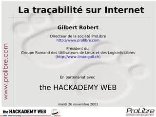 La traçabilité sur Internet Gilbert Robert Directeur de la société ProLibre http://www.prolibre.com Président du  Groupe Romand des Utilisateurs de Linux et des Logiciels Libres ( http://www.linux-gull.ch ) En partenariat avec  the HACKADEMY WEB mardi 26 novembre 2003 www.prolibre.com 