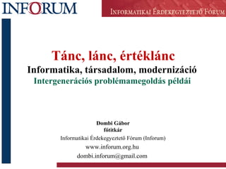 Tánc, lánc, értéklánc
Informatika, társadalom, modernizáció
Intergenerációs problémamegoldás példái
Dombi Gábor
főtitkár
Informatikai Érdekegyeztető Fórum (Inforum)
www.inforum.org.hu
dombi.inforum@gmail.com
 