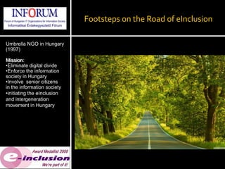 Footsteps on the Road of eInclusion

Umbrella NGO in Hungary
(1997)

Mission:
•Eliminate digital divide
•Enforce the information
society in Hungary
•Involve senior citizens
in the information society
•initiating the eInclusion
and intergeneration
movement in Hungary
 