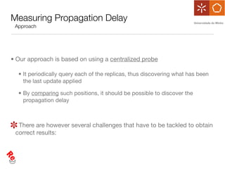 Measuring Propagation Delay
 Approach




• Our approach is based on using a centralized probe

  • It periodically query each of the replicas, thus discovering what has been
    the last update applied

  • By comparing such positions, it should be possible to discover the
    propagation delay



  There are however several challenges that have to be tackled to obtain
 correct results:
 