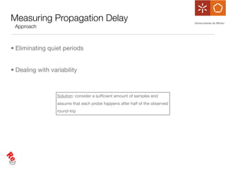 Measuring Propagation Delay
 Approach



• Eliminating quiet periods


• Dealing with variability



                  Solution: consider a sufﬁcient amount of samples and
                  assume that each probe happens after half of the observed
                  round-trip
 