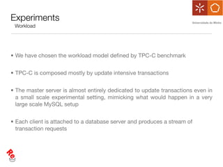 Experiments
 Workload




• We have chosen the workload model deﬁned by TPC-C benchmark


• TPC-C is composed mostly by update intensive transactions


• The master server is almost entirely dedicated to update transactions even in
  a small scale experimental setting, mimicking what would happen in a very
  large scale MySQL setup


• Each client is attached to a database server and produces a stream of
  transaction requests
 