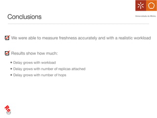 Conclusions


 We were able to measure freshness accurately and with a realistic workload


 Results show how much:

• Delay grows with workload
• Delay grows with number of replicas attached
• Delay grows with number of hops
 