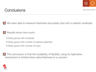 Conclusions


 We were able to measure freshness accurately and with a realistic workload


 Results show how much:

 • Delay grows with workload
 • Delay grows with number of replicas attached
 • Delay grows with number of hops


 The conclusion is that the scalability of MySQL using its replication
mechanism is limited when data freshness is a concern
 