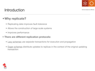Introduction

• Why replicate?
  • Replicating data improves fault-tolerance

  • Allows the construction of large scale systems

  • Improves performance

• There are different replication protocols:

  • Lazy schemes use separate transactions for execution and propagation

  • Eager schemes distribute updates to replicas in the context of the original updating
    transaction
 