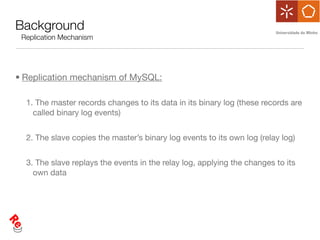 Background
 Replication Mechanism




• Replication mechanism of MySQL:

  1. The master records changes to its data in its binary log (these records are
    called binary log events)


  2. The slave copies the master’s binary log events to its own log (relay log)


  3. The slave replays the events in the relay log, applying the changes to its
    own data
 