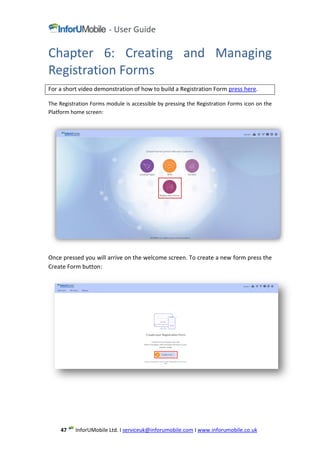 www.inforumobile.co.ukIserviceuk@inforumobile.comLtd. IMobileInforU47
Chapter 6: Creating and Managing
Registration Forms
For a short video demonstration of how to build a Registration Form press here.
The Registration Forms module is accessible by pressing the Registration Forms icon on the
Platform home screen:
Once pressed you will arrive on the welcome screen. To create a new form press the
Create Form button:
 