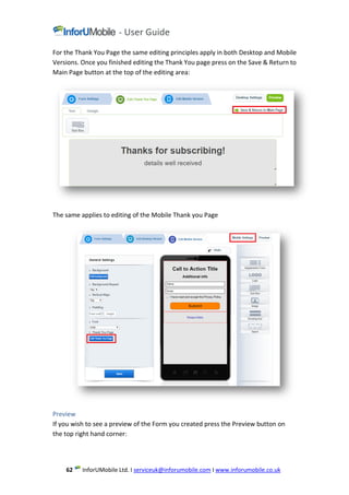 www.inforumobile.co.ukIserviceuk@inforumobile.comLtd. IMobileInforU62
For the Thank You Page the same editing principles apply in both Desktop and Mobile
Versions. Once you finished editing the Thank You page press on the Save & Return to
Main Page button at the top of the editing area:
The same applies to editing of the Mobile Thank you Page
Preview
If you wish to see a preview of the Form you created press the Preview button on
the top right hand corner:
 