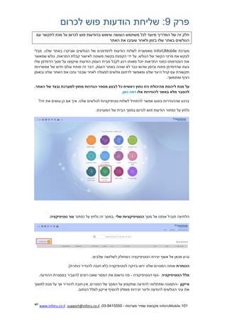 101.InforUMobile‫מערכות‬ ‫שמיר‬ ‫מקבוצת‬-9415550-03,support@inforu.co.il,www.inforu.co.il
‫פרק‬9:‫שליחת‬‫לכרום‬ ‫פוש‬ ‫הודעות‬
‫שימוש‬ ‫העושה‬ ‫משתמש‬ ‫לכל‬ ‫מיועד‬ ‫המדריך‬ ‫של‬ ‫זה‬ ‫חלק‬‫לכרום‬ ‫פוש‬ ‫בהודעות‬‫לתקשר‬ ‫מנת‬ ‫על‬‫עם‬
‫ה‬‫האתר‬ ‫את‬ ‫שעזבו‬ ‫ולאחר‬ ‫בזמן‬ ‫שלו‬ ‫באתר‬ ‫גולשים‬
‫מערכת‬InforUMobile‫הודעות‬ ‫לשלוח‬ ‫מאפשרת‬‫מבלי‬ .‫שלנו‬ ‫באתר‬ ‫שביקרו‬ ‫הגולשים‬ ‫של‬ ‫לדפדפנים‬
‫שמאשר‬ ‫גולש‬ ,‫התראות‬ ‫קבלת‬ ‫לאישור‬ ‫פשוטה‬ ‫בקשה‬ ‫הקפצת‬ ‫ידי‬ ‫על‬ ,‫הגולש‬ ‫של‬ ‫הקשר‬ ‫פרטי‬ ‫את‬ ‫לבקש‬
‫שלו‬ ‫הדפדפן‬ ‫מסך‬ ‫על‬ ‫שיקפצו‬ ‫הודעות‬ ‫העסק‬ ‫מבית‬ ‫לקבל‬ ‫רגע‬ ‫מאותו‬ ‫יוכל‬ ‫התראות‬ ‫כמנוי‬ ‫הצטרפותו‬ ‫את‬
‫בא‬ ‫שוהה‬ ‫לא‬ ‫כבר‬ ‫שהוא‬ ‫ובזמן‬ ‫פתוח‬ ‫שהדפדפן‬ ‫בעת‬‫אפשרויות‬ ‫של‬ ‫חדש‬ ‫עולם‬ ‫פותח‬ ‫זה‬ ‫דבר‬ .‫העסק‬ ‫תר‬
‫ובאופן‬ ‫שלנו‬ ‫האתר‬ ‫את‬ ‫עזבו‬ ‫שכבר‬ ‫לאחר‬ ‫לפעולה‬ ‫גולשים‬ ‫לרתום‬ ‫ומאפשר‬ ‫שלנו‬ ‫היעד‬ ‫קהל‬ ‫עם‬ ‫תקשורת‬
‫ומתמשך‬ ‫רציף‬.
‫ל‬ ‫מנת‬ ‫על‬‫י‬.‫האתר‬ ‫של‬ ‫ובצד‬ ‫למערכת‬ ‫מחוץ‬ ‫הגדרות‬ ‫מספר‬ ‫לבצע‬ ‫כל‬ ‫ראשית‬ ‫נחוץ‬ ‫הזו‬ ‫מהיכולת‬ ‫הנות‬
‫אלו‬ ‫להגדרות‬ ‫באשר‬ ‫מלא‬ ‫להסבר‬‫כאן‬ ‫ראה‬.
?‫זה‬ ‫את‬ ‫עושים‬ ‫כן‬ ‫אם‬ ‫איך‬ .‫שלנו‬ ‫לגולשים‬ ‫נוטיפיקציות‬ ‫לשלוח‬ ‫להתחיל‬ ‫אפשר‬ ‫בוצעו‬ ‫שההגדרות‬ ‫ברגע‬
:‫המערכת‬ ‫של‬ ‫הבית‬ ‫במסך‬ ‫לכרום‬ ‫פוש‬ ‫הודעות‬ ‫כפתור‬ ‫על‬ ‫נלחץ‬
‫מסך‬ ‫אל‬ ‫אותנו‬ ‫תוביל‬ ‫הלחיצה‬‫שלי‬ ‫הנוטיפיקציות‬.‫נלח‬ ‫זה‬ ‫במסך‬‫כפתור‬ ‫על‬ ‫ץ‬‫נוטיפיקציה‬ ‫צור‬.
‫שלבים‬ ‫לשלושה‬ ‫המחולק‬ ‫הנוטיפיקציה‬ ‫יצירת‬ ‫אשף‬ ‫אל‬ ‫מכאן‬ ‫נגיע‬:
‫הכותרת‬)‫כותרת‬ ‫להגדיר‬ ‫חובה‬ ‫(לא‬ ‫לנוטיפיקציה‬ ‫בזיקה‬ ‫יראו‬ ‫שלנו‬ ‫המנויים‬ ‫אותה‬.
‫הנוטיפיקציה‬ ‫מלל‬-‫הנוטיפיקציה‬ ‫גוף‬-‫ההודעה‬ ‫במסגרת‬ ‫להעביר‬ ‫רוצים‬ ‫שאנו‬ ‫המסר‬ ‫את‬ ‫נרשום‬ ‫פה‬.
‫אייקון‬-‫התמו‬‫המנוי‬ ‫של‬ ‫המסך‬ ‫על‬ ‫שתקפוץ‬ ‫להודעה‬ ‫שתתלווה‬ ‫נה‬‫י‬‫למשוך‬ ‫מנת‬ ‫על‬ ‫אך‬ ‫להגדיר‬ ‫חובה‬ ‫אין‬ .‫ם‬
‫אי‬ ‫להוסיף‬ ‫מומלץ‬ ‫זכירות‬ ‫וליצר‬ ‫להודעה‬ ‫הגולשים‬ ‫עיני‬ ‫את‬‫י‬‫הכתוב‬ ‫למלל‬ ‫קון‬.
 