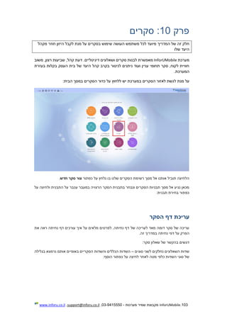 103.InforUMobile‫מערכות‬ ‫שמיר‬ ‫מקבוצת‬-9415550-03,support@inforu.co.il,www.inforu.co.il
‫פרק‬10:‫סקרים‬
‫המדריך‬ ‫של‬ ‫זה‬ ‫חלק‬‫שימוש‬ ‫העושה‬ ‫משתמש‬ ‫לכל‬ ‫מיועד‬‫מקהל‬ ‫חוזר‬ ‫היזון‬ ‫לקבל‬ ‫מנת‬ ‫על‬ ‫בסקרים‬
‫שלו‬ ‫היעד‬
‫מערכת‬InforUMobile‫ושאלונים‬ ‫סקרים‬ ‫לבנות‬ ‫מאפשרת‬‫דיגיטליים‬‫משוב‬ ,‫רצון‬ ‫שביעות‬ ,‫קהל‬ ‫דעת‬ .
‫היעד‬ ‫קהל‬ ‫בקרב‬ ‫לניטור‬ ‫ניתנים‬ ‫ועוד‬ ‫עניין‬ ‫תחומי‬ ‫סקר‬ ,‫לקוח‬ ‫חוויית‬‫בעזרת‬ ‫בקלות‬ ‫העסק‬ ‫בית‬ ‫של‬
‫המערכת‬.
‫מ‬ ‫על‬‫לאזור‬ ‫לגשת‬ ‫נת‬‫הסקרים‬‫כדור‬ ‫על‬ ‫ללחוץ‬ ‫יש‬ ‫במערכת‬‫הסקרים‬:‫הבית‬ ‫במסך‬
‫כפתור‬ ‫על‬ ‫נלחץ‬ ‫בו‬ ‫שלנו‬ ‫הסקרים‬ ‫רשימת‬ ‫מסך‬ ‫אל‬ ‫אותנו‬ ‫תוביל‬ ‫הלחיצה‬‫חדש‬ ‫סקר‬ ‫צור‬.
‫על‬ ‫ולחיצה‬ ‫התבנית‬ ‫על‬ ‫עכבר‬ ‫במעבר‬ ‫הרצויה‬ ‫הסקר‬ ‫בתבנית‬ ‫ונבחר‬ ‫הסקרים‬ ‫תבניות‬ ‫מסך‬ ‫אל‬ ‫נגיע‬ ‫מכאן‬
:‫תבנית‬ ‫בחירת‬ ‫כפתור‬
‫ה‬ ‫דף‬ ‫עריכת‬‫סקר‬
‫את‬ ‫ראה‬ ‫נחיתה‬ ‫דף‬ ‫עורכים‬ ‫איך‬ ‫על‬ ‫מלאים‬ ‫לפרטים‬ .‫נחיתה‬ ‫דף‬ ‫של‬ ‫לעריכה‬ ‫מאד‬ ‫דומה‬ ‫סקר‬ ‫של‬ ‫עריכה‬
.‫זה‬ ‫במדריך‬ ‫נחיתה‬ ‫דפי‬ ‫על‬ ‫הפרק‬
:‫סקר‬ ‫שאלון‬ ‫של‬ ‫בהקשר‬ ‫דגשים‬
‫סוגים‬ ‫לשני‬ ‫נחלקים‬ ‫השאלונים‬ ‫שדות‬–‫בגלילה‬ ‫נרמצא‬ ‫אותם‬ ‫באופיים‬ ‫הסקריים‬ ‫והשדות‬ ‫הכללים‬ ‫השדות‬
‫כל‬ ‫השדות‬ ‫סוגי‬ ‫של‬‫מטה‬ ‫פי‬:‫הוסף‬ ‫כפתור‬ ‫על‬ ‫לחיצה‬ ‫לאחר‬
 