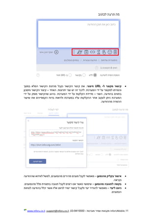 11.InforUMobile‫מערכות‬ ‫שמיר‬ ‫מקבוצת‬-9415550-03,support@inforu.co.il,www.inforu.co.il
‫ל‬ ‫מקוצר‬ ‫קישור‬-URL‫חיצוני‬‫במסך‬ ‫המלא‬ ‫הקישור‬ ‫מהזנת‬ ‫נקבל‬ ‫הקישור‬ ‫קיצור‬ ‫את‬ .
‫האחד‬ .‫יתרונות‬ ‫שני‬ ‫יש‬ ‫זה‬ ‫לדבר‬ .‫המערכת‬ ‫ידי‬ ‫על‬ ‫למקוצר‬ ‫והמרתו‬–‫וחסכון‬ ‫הקישור‬ ‫קיצור‬
‫בתווים‬‫השני‬ ,‫בהודעה‬–‫ידי‬ ‫על‬ ‫מופק‬ ‫שהקישור‬ ‫ברגע‬ .‫המערכת‬ ‫ידי‬ ‫על‬ ‫הקלקות‬ ‫מדידת‬
‫ההקל‬ ‫אחר‬ ‫לעקוב‬ ‫ניתן‬ ‫המערכת‬‫שיעור‬ ‫את‬ ‫הקמפיינים‬ ‫בדוח‬ ‫ולראות‬ ‫במערכת‬ ‫עליו‬ ‫קות‬
.‫מההודעה‬ ‫ההמרה‬
‫מהנמען‬ ‫בקליק‬ ‫אישור‬–‫שההודעה‬ ‫לווידוא‬ ‫למשל‬ ,‫מהנמענים‬ ‫מהירים‬ ‫מענים‬ ‫לקבל‬ ‫מאפשר‬
.‫נקראה‬
‫מהנמען‬ ‫לתגובה‬ ‫בקשה‬–.‫מהנמענים‬ ‫מלל‬ ‫בתצורת‬ ‫תגובה‬ ‫לקבל‬ ‫רוצים‬ ‫אנו‬ ‫כאשר‬ ‫שימושי‬
‫ליעד‬ ‫ניווט‬–‫ולקב‬ ‫יעד‬ ‫להגדיר‬ ‫מאפשר‬‫לנוחות‬ ‫בהודעה‬ ‫יכלל‬ ‫אשר‬ ‫אליו‬ ‫לניווט‬ ‫ישיר‬ ‫קישור‬ ‫ל‬
.‫הנמענים‬
 