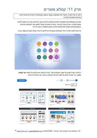 110.InforUMobile‫מערכות‬ ‫שמיר‬ ‫מקבוצת‬-9415550-03,support@inforu.co.il,www.inforu.co.il
‫פרק‬11:‫מוצרים‬ ‫קטלוג‬
‫שימוש‬ ‫העושה‬ ‫משתמש‬ ‫לכל‬ ‫מיועד‬ ‫המדריך‬ ‫של‬ ‫זה‬ ‫חלק‬‫להציע‬ ‫מנת‬ ‫על‬ ‫דיגיטליים‬ ‫בקטלוגים‬
‫למכירה‬ ‫וסחורות‬ ‫שירותים‬
‫מערכת‬InforUMobile‫לבנ‬ ‫מאפשרת‬‫ולהציע‬ ‫העסק‬ ‫בית‬ ‫של‬ ‫ושרותים‬ ‫מוצרי‬ ‫להצגת‬ ‫קטלוגים‬ ‫ות‬
‫הקיימים‬ ‫הלקוחות‬ ‫את‬ ‫לחשוף‬ ‫תוכלו‬ ‫המערכת‬ ‫בעזרת‬ .‫הנחיתה‬ ‫מדף‬ ‫ישירות‬ ‫למכירה‬ ‫אותם‬
.‫מיידית‬ ‫רכישה‬ ‫לפעולת‬ ‫אותם‬ ‫ולהניע‬ ‫למרכולתכם‬ ‫שלכם‬ ‫והפטוטנציאלים‬
‫לאזור‬ ‫לגשת‬ ‫מנת‬ ‫על‬‫הקטלוגים‬ ‫ניהול‬‫כדור‬ ‫על‬ ‫ללחוץ‬ ‫יש‬ ‫במערכת‬‫מוצרי‬ ‫קטלוג‬‫ם‬:‫הבית‬ ‫במסך‬
‫כפתור‬ ‫על‬ ‫נלחץ‬ ‫חדש‬ ‫קטלוג‬ ‫ליצירת‬ .‫שלי‬ ‫הקטלוגים‬ ‫מסך‬ ‫אל‬ ‫אותנו‬ ‫תוביל‬ ‫הלחיצה‬‫קטלוג‬ ‫צור‬
‫חדש‬:‫הרצויה‬ ‫התבנית‬ ‫את‬ ‫נבחר‬ ‫בו‬ ‫הקטלוג‬ ‫תבניות‬ ‫מסך‬ ‫אל‬ ‫אותנו‬ ‫שיוביל‬ ‫דבר‬ ,
 