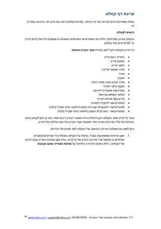 111.InforUMobile‫מערכות‬ ‫שמיר‬ ‫מקבוצת‬-9415550-03,support@inforu.co.il,www.inforu.co.il
‫קטלוג‬ ‫דף‬ ‫עריכת‬
‫הנחיתה‬ ‫דפי‬ ‫פרק‬ ‫את‬ ‫ראה‬ ‫מלאים‬ ‫לפרטים‬ .‫נחיתה‬ ‫דף‬ ‫של‬ ‫לעריכה‬ ‫זהים‬ ‫מאפיינים‬ ‫בעלת‬‫במדריך‬
.‫זה‬
:‫לקטלוג‬ ‫דגשים‬
‫מפר‬ ‫מורכב‬ ‫הקטלוג‬‫השרותי‬ ‫או‬ ‫המוצרים‬ ‫הם‬ ‫הללו‬ .‫יטים‬‫להזין‬ ‫(ניתן‬ ‫לרכישה‬ ‫ומוצעים‬ ‫בו‬ ‫המוצגים‬ ‫ם‬
‫עד‬60)‫קטלוג‬ ‫בכל‬ ‫פריטים‬.
‫בעזרת‬ ‫לייצוג‬ ‫ניתן‬ ‫בקטלוג‬ ‫פריט‬ ‫כל‬‫הבאות‬ ‫הבניין‬ ‫אבני‬:
‫פריט‬ ‫שם‬ / ‫כותרת‬
‫פריט‬ ‫תמונת‬
‫ת‬‫י‬‫פריט‬ ‫אור‬
‫סליקה‬ ‫ואמצעי‬ ‫מחיר‬:
‫מחיר‬
‫מטבע‬
‫הנחה‬ ‫אחוזי‬ ‫וגובה‬ ‫קודם‬ ‫מחיר‬
‫למחיר‬ ‫נלווה‬ ‫טקסט‬
‫לרכישה‬ ‫אפשרית‬ ‫כמות‬ ‫טווח‬
‫בפייפאל‬ ‫תשלום‬ ‫כפתור‬
‫הפריט‬ ‫אודות‬ ‫נוסף‬ ‫מידע‬
‫חיצונית‬ ‫להפניה‬ ‫כפתור/קישור‬
)‫בלבד‬ ‫מובייל‬ ‫בדפי‬ ‫(רלוונטי‬ ‫העסק‬ ‫בית‬ ‫עם‬ ‫התקשרות‬ ‫כפתור/קישור‬
‫כפתור/קישור‬‫העסק‬ ‫לבית‬ ‫ניווט‬)‫בלבד‬ ‫מובייל‬ ‫בדפי‬ ‫(רלוונטי‬
‫עבו‬‫ברמה‬ ‫לקבוע‬ ‫ניתן‬ ‫כן‬ ‫כמו‬ .‫אותו‬ ‫ירכיבו‬ ‫הבניין‬ ‫מאבני‬ ‫איזה‬ ‫להחליט‬ ‫ניתן‬ ‫בקטלוג‬ ‫מוצר‬ ‫פריט‬ ‫כל‬ ‫ר‬
‫פריט‬ ‫בכל‬ ‫נכללות‬ ‫שהן‬ ‫ככל‬ ‫הבניין‬ ‫אבני‬ ‫תופענה‬ ‫סדר‬ ‫באיזה‬ ‫הפריטים‬ ‫כלל‬ ‫של‬ ‫הגורפת‬.
‫הגדרות‬ ‫של‬ ‫סוגים‬ ‫לשני‬ ‫הקטלוג‬ ‫של‬ ‫והעיצוב‬ ‫העריכה‬ ‫פעולות‬ ‫את‬ ‫לסווג‬ ‫ניתן‬:
1.‫בצו‬ ‫שמשפיעות‬ ‫הגדרות‬ ‫ישנן‬‫הפריטים/המוצרים‬ ‫וכל‬ ‫כמכלול‬ ‫הקטלוג‬ ‫על‬ ‫גורפת‬ ‫רה‬
‫הרקע‬ ‫וצבע‬ ‫הפריט‬ ‫כותרות‬ ‫גופן‬ ‫גודל‬ ,‫פריט‬ ‫כל‬ ‫של‬ ‫הבניין‬ ‫מרכיבי‬ ‫סדר‬ ‫(למשל‬ ‫בו‬ ‫שכלולים‬
‫על‬ ‫בלחיצה‬ ‫להגדרה‬ ‫ניתנות‬ ‫הללו‬ .)‫הקטלוג‬ ‫של‬‫מניפת‬‫וצבעים‬ ‫עיצוב‬ ‫מאפייני‬:
 