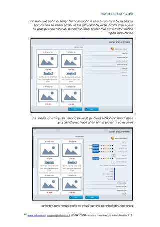 113.InforUMobile‫מערכות‬ ‫שמיר‬ ‫מקבוצת‬-9415550-03,support@inforu.co.il,www.inforu.co.il
‫עיצוב‬-‫גורפות‬ ‫הגדרות‬
‫ההגדרות‬ ‫לסוגי‬ ‫חלוקה‬ ‫ובו‬ ‫הקטלוג‬ ‫של‬ ‫ההגדרות‬ ‫חלון‬ ‫לי‬ ‫יפתח‬ ‫העיצוב‬ ‫מניפת‬ ‫על‬ ‫הלחיצה‬ ‫עם‬
‫השונ‬‫ההגדרות‬ ‫אזור‬ ‫את‬ ‫פותחת‬ ‫הגדרה‬ ‫סוג‬ ‫לכל‬ ‫מימין‬ ‫הפלוס‬ ‫על‬ ‫לחיצה‬ .‫להגדיר‬ ‫שניתן‬ ‫ים‬
‫על‬ ‫ללחוץ‬ ‫ניתן‬ ‫אחת‬ ‫בבת‬ ‫יסגרו‬ ‫או‬ ‫אחת‬ ‫בבת‬ ‫יפתחו‬ ‫האזורים‬ ‫שכל‬ ‫ורוצים‬ ‫במידה‬ .‫הרלוונטי‬
‫המסך‬ ‫בראש‬ ‫המניפה‬:
‫ההגדרות‬ ‫במסגרת‬‫הכלליות‬‫למשל‬‫ניתן‬‫ניתן‬ .‫הקטלוג‬ ‫פריטי‬ ‫של‬ ‫הבניין‬ ‫אבני‬ ‫סדר‬ ‫את‬ ‫לקבוע‬
‫לש‬‫בניין‬ ‫אבן‬ ‫לכל‬ ‫מימין‬ ‫הכחול‬ ‫המלבן‬ ‫בגרירת‬ ‫הפרטים‬ ‫סידור‬ ‫עם‬ ‫חק‬.
‫פריט‬ ‫לכל‬ ‫שייוצג‬ ‫המחיר‬ ‫אלמנט‬ ‫של‬ ‫הבניין‬ ‫אבני‬ ‫סדר‬ ‫את‬ ‫להגדיר‬ ‫ניתן‬ ‫דומה‬ ‫בצורה‬:
 