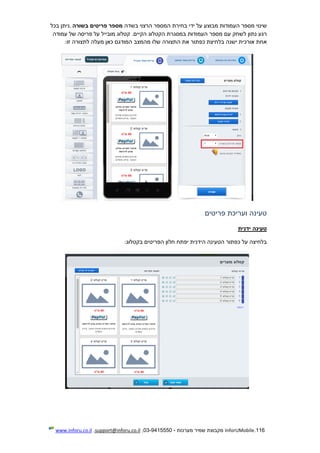 116.InforUMobile‫מערכות‬ ‫שמיר‬ ‫מקבוצת‬-9415550-03,support@inforu.co.il,www.inforu.co.il
‫בשדה‬ ‫הרצוי‬ ‫המספר‬ ‫בחירת‬ ‫ידי‬ ‫על‬ ‫מבוצע‬ ‫העמודות‬ ‫מספר‬ ‫שינוי‬‫בשורה‬ ‫פריטים‬ ‫מספר‬.‫בכל‬ ‫ניתן‬
‫ל‬ ‫נתון‬ ‫רגע‬‫עמודה‬ ‫של‬ ‫פריסה‬ ‫על‬ ‫מובייל‬ ‫קטלוג‬ .‫הקיים‬ ‫הקטלוג‬ ‫במסגרת‬ ‫העמודות‬ ‫מספר‬ ‫עם‬ ‫שחק‬
‫התצורה‬ ‫את‬ ‫כפתור‬ ‫בלחיצת‬ ‫ישנה‬ ‫אורכית‬ ‫אחת‬‫זו‬ ‫לתצורה‬ ‫מעלה‬ ‫כאן‬ ‫המודגם‬ ‫מהמצב‬ ‫שלו‬:
‫פריטים‬ ‫ועריכת‬ ‫טעינה‬
‫טעינה‬‫ידנית‬
‫יפתח‬ ‫הידנית‬ ‫הטעינה‬ ‫כפתור‬ ‫על‬ ‫בלחיצה‬‫חלון‬‫בקטלוג‬ ‫הפריטים‬:
 
