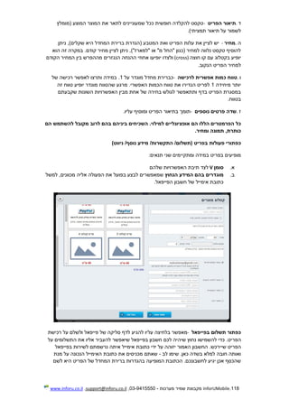 118.InforUMobile‫מערכות‬ ‫שמיר‬ ‫מקבוצת‬-9415550-03,support@inforu.co.il,www.inforu.co.il
‫ד‬.‫הפריט‬ ‫תיאור‬-‫(מומלץ‬ ‫המוצע‬ ‫המוצר‬ ‫את‬ ‫לתאר‬ ‫שמעוניינים‬ ‫ככל‬ ‫חופשית‬ ‫להקלדה‬ ‫טקסט‬
)‫תמציתי‬ ‫תיאור‬ ‫על‬ ‫לשמור‬.
‫ה‬.‫מחיר‬-‫ניתן‬ ,)‫שקלים‬ ‫היא‬ ‫המחדל‬ ‫ברירת‬ ‫(הגדרת‬ ‫המטבע‬ ‫ואת‬ ‫הפריט‬ ‫עלות‬ ‫את‬ ‫לציין‬ ‫יש‬
‫הוא‬ ‫זה‬ ‫במקרה‬ .‫קודם‬ ‫מחיר‬ ‫לציין‬ ‫ניתן‬ ,)"‫"למארז‬ ‫או‬ "‫מ‬ ‫"החל‬ ‫(כגון‬ ‫למחיר‬ ‫נלווה‬ ‫טקסט‬ ‫להוסיף‬
‫יופ‬‫בקט‬ ‫יע‬‫ל‬‫חוצה‬ ‫קו‬ ‫עם‬ ‫וג‬(cross)‫ולצ‬‫המח‬ ‫בין‬ ‫מההפרש‬ ‫הנגזרים‬ ‫ההנחה‬ ‫אחוזי‬ ‫יופיעו‬ ‫דו‬‫י‬‫הקודם‬ ‫ר‬
‫הנקוב‬ ‫הפריט‬ ‫למחיר‬.
‫ו‬.‫לרכישה‬ ‫אפשרית‬ ‫כמות‬ ‫טווח‬-‫על‬ ‫מוגדר‬ ‫מחדל‬ ‫כברירת‬1‫לא‬ ‫ותרצו‬ ‫במידה‬ .‫פ‬‫ש‬‫של‬ ‫רכישה‬ ‫ר‬
‫מיחידה‬ ‫יותר‬1‫יופיע‬ ‫מוגדר‬ ‫שהטווח‬ ‫מרגע‬ .‫האפשרי‬ ‫הכמות‬ ‫טווח‬ ‫את‬ ‫הגדירו‬ ‫לפריט‬‫זה‬ ‫טווח‬
‫שקב‬ ‫השונות‬ ‫האפשרויות‬ ‫מבין‬ ‫אחת‬ ‫של‬ ‫בחירה‬ ‫לגולש‬ ‫ותתאפשר‬ ‫בדף‬ ‫הפריט‬ ‫במסגרת‬‫ע‬‫תם‬
‫בטווח‬.
‫ז‬.‫נוספים‬ ‫פרטים‬ ‫שדה‬-‫עליו‬ ‫ומוסיף‬ ‫הפריט‬ ‫בתיאור‬ ‫תומך‬.
‫אופציונליים‬ ‫הם‬ ‫הללו‬ ‫הפרמטרים‬ ‫כל‬‫למילוי‬‫הם‬ ‫להשתמש‬ ‫מקובל‬ ‫לרוב‬ ‫בהם‬ ‫ביניהם‬ ‫השכיחים‬ .
‫ומחיר‬ ‫תמונה‬ ,‫כותרת‬.
‫כפתורי‬‫פעולות‬‫(תשלום‬ ‫בפריט‬/‫התקשרות‬/‫נוסף‬ ‫מידע‬/)‫ניווט‬
‫ומתקי‬ ‫במידה‬ ‫בפריט‬ ‫מופיעים‬‫י‬‫תנאים‬ ‫שני‬ ‫מים‬:
‫א‬.‫סומן‬V‫שלהם‬ ‫האפשרויות‬ ‫תיבת‬ ‫לצד‬
‫ב‬.‫מוגדרים‬‫הנחוץ‬ ‫המידע‬ ‫בהם‬‫מכוונים‬ ‫אליה‬ ‫הפעולה‬ ‫את‬ ‫בפועל‬ ‫לבצע‬ ‫שמאפשרים‬‫למשל‬ ,
.‫הפייפאל‬ ‫חשבון‬ ‫של‬ ‫אימייל‬ ‫כתובת‬
‫בפייפאל‬ ‫תשלום‬ ‫כפתור‬-‫על‬ ‫בלחיצה‬ ‫מאפשר‬‫רכישת‬ ‫על‬ ‫ולשלם‬ ‫פייפאל‬ ‫של‬ ‫סליקה‬ ‫לדף‬ ‫להגיע‬ ‫יו‬
.‫הפריט‬‫להשמישו‬ ‫כדי‬‫על‬ ‫התשלומים‬ ‫את‬ ‫אליו‬ ‫להעביר‬ ‫שיאפשר‬ ‫בפייפאל‬ ‫חשבון‬ ‫לכם‬ ‫שיהיה‬ ‫נחוץ‬
‫ש‬ ‫הפריט‬‫י‬‫בפייפאל‬ ‫לשירות‬ ‫נרשמתם‬ ‫איתה‬ ‫אימייל‬ ‫כתובת‬ ‫ידי‬ ‫על‬ ‫יזוהה‬ ‫האמור‬ ‫החשבון‬ .‫ירכש‬
‫לב‬ ‫שימו‬ .‫כאן‬ ‫בשדה‬ ‫למלא‬ ‫חובה‬ ‫ואותה‬-‫א‬ ‫מכניסים‬ ‫שאתם‬‫מנת‬ ‫על‬ ‫הנכונה‬ ‫האימייל‬ ‫כתובת‬ ‫ת‬
‫לשם‬ ‫היא‬ ‫הפריט‬ ‫של‬ ‫המחדל‬ ‫ברירת‬ ‫בהגדרות‬ ‫המופיעה‬ ‫הכתובת‬ .‫לחשבונכם‬ ‫יגיע‬ ‫אכן‬ ‫שהכסף‬
 