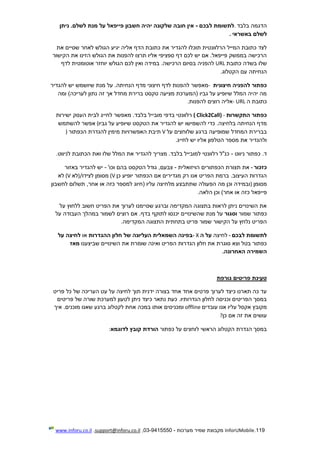 119.InforUMobile‫מערכות‬ ‫שמיר‬ ‫מקבוצת‬-9415550-03,support@inforu.co.il,www.inforu.co.il
‫בלבד‬ ‫הדגמה‬.‫לבכם‬ ‫לתשומת‬-‫ניתן‬ .‫לשלם‬ ‫מנת‬ ‫על‬ ‫פייפאל‬ ‫חשבון‬ ‫יהיה‬ ‫שלקונה‬ ‫חובה‬ ‫אין‬
‫באשראי‬ ‫לשלם‬.
‫אליה‬ ‫הדף‬ ‫כתובת‬ ‫את‬ ‫להגדיר‬ ‫תוכלו‬ ‫הרלוונטית‬ ‫המייל‬ ‫כתובת‬ ‫לצד‬‫את‬ ‫שסיים‬ ‫לאחר‬ ‫הגולש‬ ‫יגיע‬
‫הקישור‬ ‫את‬ ‫הזינו‬ ‫הגולש‬ ‫את‬ ‫להפנות‬ ‫תרצו‬ ‫אליו‬ ‫ספציפי‬ ‫דף‬ ‫לכם‬ ‫יש‬ ‫אם‬ .‫פייפאל‬ ‫בממשק‬ ‫הרכישה‬
‫כתובת‬ ‫בשדה‬ ‫שלו‬URL‫לדף‬ ‫אוטומטית‬ ‫יוחזר‬ ‫הגולש‬ ‫לכם‬ ‫ואין‬ ‫במידה‬ .‫הרכישה‬ ‫בסיום‬ ‫להפניה‬
‫הקטלוג‬ ‫עם‬ ‫הנחיתה‬.
‫חיצונית‬ ‫להפניה‬ ‫כפתור‬-‫מדף‬ ‫חיצוני‬ ‫לדף‬ ‫להפנות‬ ‫מאפשר‬‫להגדיר‬ ‫יש‬ ‫שיושמש‬ ‫מנת‬ ‫על‬ .‫הנחיתה‬
‫ומה‬ )‫לעריכה‬ ‫נתון‬ ‫זה‬ ‫אך‬ ‫מחדל‬ ‫ברירת‬ ‫טקסט‬ ‫מציעה‬ ‫(המערכת‬ ‫גביו‬ ‫על‬ ‫שיופיע‬ ‫המלל‬ ‫יהיה‬ ‫מה‬
‫ה‬ ‫כתובת‬- URL‫להפנות‬ ‫רוצים‬ ‫אליה‬.
‫התקשרות‬ ‫כפתור‬( Click2Call) -‫ישירות‬ ‫העסק‬ ‫לבית‬ ‫לחייג‬ ‫מאפשר‬ .‫בלבד‬ ‫מובייל‬ ‫בדפי‬ ‫רלוונטי‬
‫לה‬ ‫כדי‬ .‫בלחיצה‬ ‫הנחיתה‬ ‫מדף‬‫גביו‬ ‫על‬ ‫שיופיע‬ ‫הטקסט‬ ‫את‬ ‫להגדיר‬ ‫יש‬ ‫שמישו‬(‫להשתמש‬ ‫אפשר‬
‫על‬ ‫שלוחצים‬ ‫ברגע‬ ‫שמופיעה‬ ‫המחדל‬ ‫בברירת‬V‫הכפתור‬ ‫להגדרת‬ ‫מימין‬ ‫האפשרויות‬ ‫תיבת‬)
‫לחייג‬ ‫יש‬ ‫אליו‬ ‫הטלפון‬ ‫מספר‬ ‫את‬ ‫ולהגדיר‬.
‫ניווט‬ ‫כפתור‬ .‫ד‬-‫לניווט‬ ‫הכתובת‬ ‫ואת‬ ‫שלו‬ ‫המלל‬ ‫את‬ ‫להגדיר‬ ‫מצריך‬ .‫בלבד‬ ‫למובייל‬ ‫רלוונטי‬ ‫כנ"ל‬.
‫כז‬‫כור‬-‫הויזואלית‬ ‫הכפתורים‬ ‫תצורת‬ ‫את‬-‫גוד‬ ,‫צבעם‬'‫וכו‬ ‫בהם‬ ‫הטקסט‬ ‫ל‬-‫בא‬ ‫להגדיר‬ ‫יש‬‫זור‬
‫כן‬ ‫יופיע‬ ‫הכפתור‬ ‫אם‬ ‫מגדירים‬ ‫רק‬ ‫אנו‬ ‫הפריט‬ ‫ברמת‬ .‫העיצוב‬ ‫הגדרות‬(V‫לצידו‬ ‫מסומן‬)/‫לא‬(V‫לא‬
‫מסומן‬)‫לחשבון‬ ‫תשלום‬ ,‫אחר‬ ‫או‬ ‫כזה‬ ‫למספר‬ ‫(חיוג‬ ‫עליו‬ ‫מלחיצה‬ ‫שתתבצע‬ ‫הפעולה‬ ‫מה‬ ‫וכן‬ ‫ובמידה‬
‫פייפאל‬‫הלאה‬ ‫וכן‬ )‫אחר‬ ‫או‬ ‫כזה‬.
‫על‬ ‫ללחוץ‬ ‫חשוב‬ ‫הפריט‬ ‫את‬ ‫לערוך‬ ‫שסיימנו‬ ‫וברגע‬ ‫המקדימה‬ ‫בתצוגה‬ ‫לראות‬ ‫ניתן‬ ‫השינויים‬ ‫את‬
‫שמור‬ ‫כפתור‬‫וסגור‬‫שהשינוי‬ ‫מנת‬ ‫על‬‫י‬‫על‬ ‫העבודה‬ ‫במהלך‬ ‫לשמור‬ ‫רוצים‬ ‫אם‬ .‫בדף‬ ‫לתוקף‬ ‫יכנסו‬ ‫ם‬
‫המקדימה‬ ‫התצוגה‬ ‫בתחתית‬ ‫פריט‬ ‫שמור‬ ‫הקישור‬ ‫על‬ ‫נלחץ‬ ‫הפריט‬.
‫לבכם‬ ‫לתשומת‬-‫לחי‬‫צה‬‫ה‬ ‫על‬- X‫ההגדרות‬ ‫חלון‬ ‫של‬ ‫העליונה‬ ‫השמאלית‬ ‫בפינה‬‫או‬‫על‬ ‫לחיצה‬
‫השינוי‬ ‫את‬ ‫שומרת‬ ‫ואינה‬ ‫הפריט‬ ‫הגדרות‬ ‫חלון‬ ‫את‬ ‫סוגרת‬ ‫וצא‬ ‫בטל‬ ‫כפתור‬‫י‬‫שביצענו‬ ‫ם‬‫מאז‬
‫האחרונה‬ ‫השמירה‬.
‫טעינת‬‫גורפת‬ ‫פריטים‬
‫פריט‬ ‫כל‬ ‫של‬ ‫העריכה‬ ‫עט‬ ‫על‬ ‫לחיצה‬ ‫תוך‬ ‫ידנית‬ ‫בצורה‬ ‫אחד‬ ‫אחד‬ ‫פרטים‬ ‫לערוך‬ ‫כיצד‬ ‫תארנו‬ ‫כה‬ ‫עד‬
‫פריטים‬ ‫של‬ ‫שורה‬ ‫למערכת‬ ‫לטעון‬ ‫ניתן‬ ‫כיצד‬ ‫נתאר‬ ‫כעת‬ .‫הגדרותיו‬ ‫לחלון‬ ‫וכניסה‬ ‫הפריטים‬ ‫במסך‬
‫עובדים‬ ‫אנו‬ ‫עליו‬ ‫אקסל‬ ‫מקובץ‬offline‫אותו‬ ‫ומכניסים‬‫איך‬ .‫מוכנים‬ ‫שאנו‬ ‫ברגע‬ ‫לקטלוג‬ ‫אחת‬ ‫במכה‬
‫כן‬ ‫אם‬ ‫זה‬ ‫את‬ ‫עושים‬?
‫כפתור‬ ‫על‬ ‫לוחצים‬ ‫הראשי‬ ‫הקטלוג‬ ‫הגדרת‬ ‫במסך‬‫לדוגמא‬ ‫קובץ‬ ‫הורדת‬:
 