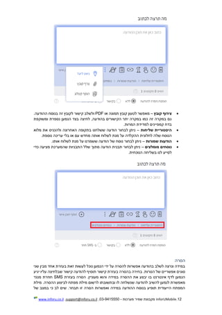 12.InforUMobile‫מערכות‬ ‫שמיר‬ ‫מקבוצת‬-9415550-03,support@inforu.co.il,www.inforu.co.il
‫קובץ‬ ‫צירוף‬–‫או‬ ‫תמונה‬ ‫קובץ‬ ‫לטעון‬ ‫מאפשר‬PDF‫בנו‬ ‫זה‬ ‫לקובץ‬ ‫קישור‬ ‫ולשלב‬‫ס‬.‫ההודעה‬ ‫ח‬
‫ומשוקפת‬ ‫נספרת‬ ‫הנמען‬ ‫בצד‬ ‫לחיצה‬ ,‫בהודעה‬ ‫הקישורים‬ ‫יתר‬ ‫במקרה‬ ‫כמו‬ ‫זה‬ ‫במקרה‬ ‫גם‬
.‫המרות‬ ‫למדידת‬ ‫קמפיינים‬ ‫בדח‬
‫שליחות‬ ‫היסטוריית‬–‫מלוא‬ ‫את‬ ‫ולהכניס‬ ‫האחרונה‬ ‫בתקופה‬ ‫ששלחנו‬ ‫הודעה‬ ‫לבחור‬ ‫ניתן‬
.‫נוספת‬ ‫עריכה‬ ‫בלי‬ ‫או‬ ‫עם‬ ‫מחדש‬ ‫אותה‬ ‫לשלוח‬ ‫מנת‬ ‫על‬ ‫ההקלדה‬ ‫לחלונית‬ ‫שלה‬ ‫הנוסח‬
‫שמורות‬ ‫הודעות‬–.‫אותו‬ ‫לשלוח‬ ‫מנת‬ ‫על‬ ‫ששמרנו‬ ‫הודעה‬ ‫של‬ ‫נוסח‬ ‫לבחור‬ ‫ניתן‬
‫מומלצים‬ ‫נוסחים‬–‫מ‬ ‫הודעה‬ ‫תבנית‬ ‫לבחור‬ ‫ניתן‬‫ת‬‫שהמער‬ ‫התבניות‬ ‫שלל‬ ‫וך‬‫כדי‬ ‫מציעה‬ ‫כת‬
.‫הנוכחית‬ ‫בשליחה‬ ‫לנו‬ ‫לסייע‬
‫הסרה‬
‫שני‬ ‫מבין‬ ‫אחד‬ ‫בעזרת‬ ‫זאת‬ ‫לעשות‬ ‫נוכל‬ ‫הנמען‬ ‫ידי‬ ‫על‬ ‫להסרה‬ ‫אפשרות‬ ‫בהודעה‬ ‫לשלב‬ ‫ונרצה‬ ‫במידה‬
‫אפשריים‬ ‫סוגים‬.‫הסרות‬ ‫של‬‫ב‬ ‫בחירה‬‫קישור‬ ‫בעזרת‬ ‫הסרה‬‫יגיע‬ ‫עליו‬ ‫שבלחיצה‬ ‫קישור‬ ‫להודעה‬ ‫תוסיף‬
‫במידה‬ ‫ההסרה‬ ‫את‬ ‫יבצע‬ ‫בו‬ ‫אינטרנט‬ ‫לדף‬ ‫הנמען‬‫בעזרת‬ ‫הסרה‬ .‫מעוניין‬ ‫והוא‬SMS‫מנגד‬ ‫חוזרת‬
‫להודע‬ ‫להשיב‬ ‫לנמען‬ ‫מאפשרת‬‫ה‬‫מילת‬ .‫ההסרה‬ ‫לביצוע‬ ‫מפתח‬ ‫מילת‬ ‫לרשום‬ ‫ובתשובתו‬ ‫לו‬ ‫שנשלחה‬
‫של‬ ‫במצב‬ ‫כי‬ ‫לב‬ ‫שים‬ .‫תבחר‬ ‫זו‬ ‫הסרה‬ ‫ואפשרות‬ ‫במידה‬ ‫ההודעה‬ ‫בנוסח‬ ‫תופיע‬ ‫הייעודית‬ ‫המפתח‬
 