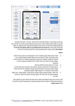 120.InforUMobile‫מערכות‬ ‫שמיר‬ ‫מקבוצת‬-9415550-03,support@inforu.co.il,www.inforu.co.il
‫הל‬ ‫עם‬‫קובץ‬ ‫חיצה‬CSV‫לב‬ ‫שימו‬ .‫לעבוד‬ ‫נתחיל‬ ‫ועליו‬ ‫שלנו‬ ‫למחשב‬ ‫ירד‬-‫שהטעינה‬ ‫מאד‬ ‫חשוב‬
.‫הפריטים‬ ‫של‬ ‫תקינה‬ ‫לטעינה‬ ‫המתאים‬ ‫בפורמט‬ ‫בנוי‬ ‫זה‬ ‫קובץ‬ .‫לדוגמא‬ ‫הקובץ‬ ‫בסיס‬ ‫על‬ ‫תתבצע‬‫כמו‬
.‫להתייחסות‬ ‫מסגרת‬ ‫לנו‬ ‫לתת‬ ‫מיועד‬ ‫הזה‬ ‫הקובץ‬ ‫גם‬ ‫לדוגמא‬ ‫קובץ‬ ‫בכל‬‫ופתנו‬ ‫ירד‬ ‫שהקובץ‬ ‫מרגע‬
‫לערו‬ ‫נתחיל‬ ‫אותו‬‫אותו‬ ‫ך‬-‫נדרוס‬‫ה‬ ‫לשם‬ ‫רק‬ ‫בו‬ ‫שיושבים‬ ‫הפריטים‬ ‫את‬‫פריטי‬ ‫את‬ ‫ונזין‬ ‫דוגמא‬
‫שלנ‬ ‫הקטלוג‬‫ו‬.‫הפריט‬ ‫הגדרת‬ ‫בחלון‬ ‫הפרמטרים‬ ‫מבנה‬ ‫את‬ ‫תואם‬ ‫הקובץ‬ ‫עמודות‬ ‫מבנה‬.
‫דגשים‬:
‫א‬.‫החיצוני‬ ‫הקישור‬ ‫בציון‬ ‫היא‬ ‫תמונה‬ ‫לטעון‬ ‫היחידה‬ ‫האופציה‬ ‫מקובץ‬ ‫קטלוג‬ ‫טוענים‬ ‫כאשר‬
‫בכל‬ ‫וברצוננו‬ ‫במידה‬ .‫עצמו‬ ‫בקובץ‬ ‫שלה‬‫ניתן‬ ‫למערכת‬ ‫מקבצים‬ ‫תמונות‬ ‫לעלות‬ ‫זאת‬
‫שפריטי‬ ‫ולאחר‬ ‫ריקה‬ ‫עמודה‬ ‫עם‬ ‫אותו‬ ‫לטעון‬ ,‫בקובץ‬ ‫ריקה‬ ‫התמונה‬ ‫עמודת‬ ‫את‬ ‫להשאיר‬
‫הפריטים‬ ‫תמונות‬ ‫את‬ ‫ולעלות‬ ‫ידנית‬ ‫בטעינה‬ ‫אחד‬ ‫אחד‬ ‫לעבור‬ ‫בו‬ ‫יושבים‬ ‫הקטלוג‬
‫מהמחשב‬.
‫ב‬.‫מתי‬ ‫העסק‬ ‫בית‬ ‫אימייל‬‫י‬‫בפייפאל‬ ‫לתשלום‬ ‫חס‬.
‫ג‬.‫יכלול‬ ‫שהפריט‬ ‫מנת‬ ‫על‬‫הפעו‬ ‫כפתורי‬‫שכל‬ ‫לוודא‬ ‫יש‬ ‫לה‬‫אליהם‬ ‫המתייחסות‬ ‫העמודות‬
‫הרלוונט‬ ‫הפרטים‬ ‫את‬ ‫יכללו‬ ‫בקובץ‬‫י‬‫עמודת‬ ‫את‬ ‫למלא‬ ‫יש‬ ‫התקשרות‬ ‫בכפתור‬ ‫(למשל‬ ‫ים‬
)‫להתקשרות‬ ‫טלפון‬ ‫מספר‬ ‫עמודת‬ ‫את‬ + ‫התקשרות‬ ‫כפתור‬ ‫טקסט‬.
‫ד‬.‫שמות‬ ‫שינוי‬ ,‫עמודה‬ ‫תוספת‬ ,‫עמודה‬ ‫מחיקת‬ ,‫לדוגמא‬ ‫בקובץ‬ ‫כמופיע‬ ‫העמודות‬ ‫בסדר‬ ‫שינוי‬
‫וכ‬ ‫בקובץ‬ ‫העמודות‬‫טעינת‬ ‫את‬ ‫יאפשר‬ ‫ולא‬ ‫הקובץ‬ ‫את‬ ‫ישבש‬ ‫בקובץ‬ ‫אחר‬ ‫מבני‬ ‫שינוי‬ ‫ל‬
‫הפריטים‬.
‫אותו‬ ‫עורכים‬ ‫שאנו‬ ‫ובעת‬ ‫לדוגמא‬ ‫הקובץ‬ ‫את‬ ‫שהורדנו‬ ‫לאחר‬‫עלינו‬.‫שלנו‬ ‫המחשב‬ ‫על‬ ‫אותו‬ ‫לשמור‬
‫בפורמט‬ ‫לשמור‬ ‫יש‬CSV‫אקסל‬ ‫או‬.‫אותו‬ ‫נטען‬ ‫אנו‬ ‫ושמור‬ ‫מוכן‬ ‫שהקובץ‬ ‫מרגע‬‫למערכת‬‫על‬ ‫בלחיצה‬
‫כפתור‬‫מקובץ‬ ‫טעינה‬:
 