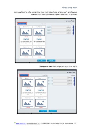 122.InforUMobile‫מערכות‬ ‫שמיר‬ ‫מקבוצת‬-9415550-03,support@inforu.co.il,www.inforu.co.il
‫קטלוג‬ ‫פריטי‬ ‫ייצוא‬
‫לקובץ‬ ‫שלנו‬ ‫הקטלוג‬ ‫פרטי‬ ‫את‬ ‫לייצא‬ ‫שלב‬ ‫בכל‬ ‫ניתן‬Excel‫למח‬ ‫שירד‬‫זאת‬ ‫לעשות‬ ‫מנת‬ ‫על‬ .‫שלנו‬ ‫שב‬
‫כפתור‬ ‫על‬ ‫ללחוץ‬ ‫יש‬‫ידנית‬ ‫ועריכה‬ ‫טעינה‬‫הראשי‬ ‫הקטלוג‬ ‫עריכת‬ ‫במסך‬:
‫כפתור‬ ‫על‬ ‫ללחוץ‬ ‫הקטלוג‬ ‫פריטי‬ ‫ובחלון‬‫קטלוג‬ ‫פריטי‬ ‫ייצוא‬:
 