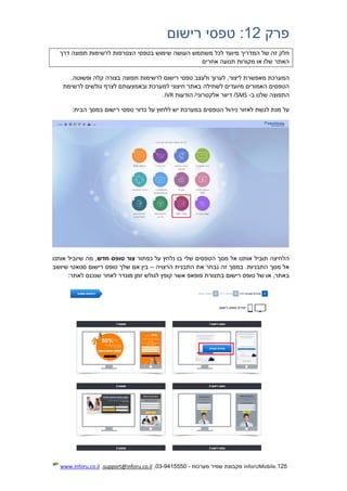 125.InforUMobile‫מערכות‬ ‫שמיר‬ ‫מקבוצת‬-9415550-03,support@inforu.co.il,www.inforu.co.il
‫פרק‬12:‫רישום‬ ‫טפסי‬
‫שימוש‬ ‫העושה‬ ‫משתמש‬ ‫לכל‬ ‫מיועד‬ ‫המדריך‬ ‫של‬ ‫זה‬ ‫חלק‬‫דרך‬ ‫תפוצה‬ ‫לרשימות‬ ‫הצטרפות‬ ‫בטפסי‬
‫אחרים‬ ‫תנועה‬ ‫מקורות‬ ‫או‬ ‫שלו‬ ‫האתר‬
‫ולעצב‬ ‫לערוך‬ ,‫ליצור‬ ‫מאפשרת‬ ‫המערכת‬‫טפסי‬.‫ופשוטה‬ ‫קלה‬ ‫בצורה‬ ‫תפוצה‬ ‫לרשימות‬ ‫רישום‬
‫לצ‬ ‫ובאמצעותם‬ ‫למערכת‬ ‫חיצוני‬ ‫באתר‬ ‫לשתילה‬ ‫מיועדים‬ ‫האמורים‬ ‫הטפסים‬‫לרשימת‬ ‫גולשים‬ ‫רף‬
‫ב‬ ‫שלנו‬ ‫התפוצה‬-SMS‫הודעות‬ /‫אלקטרוני‬ ‫דיוור‬ /IVR.
‫לאזור‬ ‫לגשת‬ ‫מנת‬ ‫על‬‫הטפסים‬ ‫ניהול‬‫כדור‬ ‫על‬ ‫ללחוץ‬ ‫יש‬ ‫במערכת‬‫רישום‬ ‫טפסי‬:‫הבית‬ ‫במסך‬
‫כפתור‬ ‫על‬ ‫נלחץ‬ ‫בו‬ ‫שלי‬ ‫הטפסים‬ ‫מסך‬ ‫אל‬ ‫אותנו‬ ‫תוביל‬ ‫הלחיצה‬‫חדש‬ ‫טופס‬ ‫צור‬‫אותנו‬ ‫שיוביל‬ ‫מה‬ ,
‫נבח‬ ‫זה‬ ‫במסך‬ .‫התבניות‬ ‫מסך‬ ‫אל‬‫הרצויה‬ ‫התבנית‬ ‫את‬ ‫ר‬–‫שיושב‬ ‫סטאטי‬ ‫רישום‬ ‫טופס‬ ‫שלך‬ ‫אם‬ ‫בין‬
:‫לאתר‬ ‫שנכנס‬ ‫לאחר‬ ‫מוגדר‬ ‫זמן‬ ‫לגולש‬ ‫קופץ‬ ‫אשר‬ ‫פופאפ‬ ‫בתצורת‬ ‫רישום‬ ‫טופס‬ ‫של‬ ‫או‬ ,‫באתר‬
 