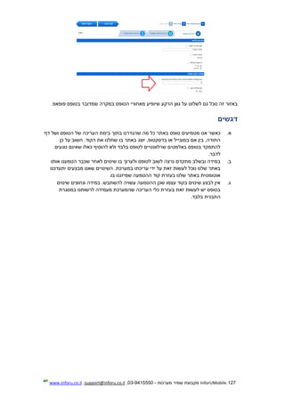 127.InforUMobile‫מערכות‬ ‫שמיר‬ ‫מקבוצת‬-9415550-03,support@inforu.co.il,www.inforu.co.il
‫שמדו‬ ‫במקרה‬ ‫הטופס‬ ‫מאחורי‬ ‫שיופיע‬ ‫הרקע‬ ‫גוון‬ ‫על‬ ‫לשלוט‬ ‫גם‬ ‫נוכל‬ ‫זה‬ ‫באזור‬.‫פופאפ‬ ‫בטופס‬ ‫בר‬
‫דגשים‬
‫א‬.‫מ‬ ‫אנו‬ ‫כאשר‬‫באתר‬ ‫טופס‬ ‫טמיעים‬‫של‬ ‫העריכה‬ ‫בימת‬ ‫בתוך‬ ‫שהגדרנו‬ ‫מה‬ ‫כל‬‫הטופס‬‫דף‬ ‫ושל‬
‫כן‬ ‫על‬ ‫חשוב‬ .‫הקוד‬ ‫את‬ ‫שתלנו‬ ‫בו‬ ‫באתר‬ ‫יוצג‬ ,‫בדסקטופ‬ ‫או‬ ‫במובייל‬ ‫אם‬ ‫בין‬ ,‫התודה‬
‫שרלוונט‬ ‫באלמטים‬ ‫בטופס‬ ‫להתמקד‬‫י‬‫נוגעים‬ ‫שאינם‬ ‫כאלו‬ ‫להוסיף‬ ‫ולא‬ ‫בלבד‬ ‫לטופס‬ ‫ים‬
‫לדבר‬.
‫ב‬.‫ובש‬ ‫במידה‬‫אותו‬ ‫הטמענו‬ ‫שכבר‬ ‫לאחר‬ ‫שינוים‬ ‫בו‬ ‫ולערוך‬ ‫לטופס‬ ‫לשוב‬ ‫נרצה‬ ‫מתקדם‬ ‫לב‬
‫עריכת‬ ‫ידי‬ ‫על‬ ‫זאת‬ ‫לעשות‬ ‫נוכל‬ ‫שלנו‬ ‫באתר‬‫במערכת‬ ‫ו‬‫השינו‬ .‫י‬‫ים‬‫מבצעים‬ ‫שאנו‬‫יתעדכנו‬
‫בו‬ ‫שמיזגנו‬ ‫ההטמעה‬ ‫קוד‬ ‫בעזרת‬ ‫שלנו‬ ‫באתר‬ ‫אוטומטית‬.
‫ג‬.‫שינ‬ ‫ונחוצים‬ ‫במידה‬ .‫להשתבש‬ ‫עשויה‬ ‫ההטמעה‬ ‫שכן‬ ‫עצמו‬ ‫בקוד‬ ‫שינוים‬ ‫לבצע‬ ‫אין‬‫וים‬
‫במסגרת‬ ‫לרשותנו‬ ‫מעמידה‬ ‫שהמערכת‬ ‫העריכה‬ ‫כלי‬ ‫בעזרת‬ ‫זאת‬ ‫לעשות‬ ‫יש‬ ‫בטופס‬
‫התבנית‬‫בלבד‬.
 