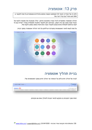 128.InforUMobile‫מערכות‬ ‫שמיר‬ ‫מקבוצת‬-9415550-03,support@inforu.co.il,www.inforu.co.il
‫פרק‬13‫אוטומציה‬ :
‫לתקשר‬ ‫מנת‬ ‫על‬ ‫אוטומטיים‬ ‫בתהליכים‬ ‫שימוש‬ ‫העושה‬ ‫משתמש‬ ‫לכל‬ ‫מיועד‬ ‫המדריך‬ ‫של‬ ‫זה‬ ‫חלק‬‫ב‬-
SMS‫אימייל‬ ‫ו/או‬‫שלו‬ ‫היעד‬ ‫קהל‬ ‫עם‬
‫מתוכננת‬ ‫בצורה‬ ‫לנהל‬ ‫מאפשרים‬ ‫אוטומציה‬ ‫תהליכי‬‫של‬ ‫הלקוח‬ ‫מסעות‬ ‫את‬ ‫ומבוקרת‬ ‫יעילה‬ ,‫מראש‬
‫כל‬ ‫עם‬ ‫ייעודית‬ ‫בצורה‬ ‫ותפעולית‬ ‫שיווקית‬ ‫לתקשר‬ ‫ניתן‬ ‫בעזרתם‬ .‫העסק‬ ‫בית‬ ‫עם‬ ‫במגע‬ ‫שבא‬ ‫הקהל‬
‫הוא‬ ‫שבה‬ ‫ולנקודה‬ ‫מבצע‬ ‫שהוא‬ ‫לפעולות‬ ‫בהתאם‬ ‫לקוח‬‫אישית‬.‫שלו‬ ‫הלקוח‬ ‫במסע‬ ‫נמצא‬
‫אוט‬ ‫תהליכי‬ ‫כדור‬ ‫על‬ ‫ללחוץ‬ ‫יש‬ ‫במערכת‬ ‫האוטומציות‬ ‫לאזור‬ ‫לגשת‬ ‫מנת‬ ‫על‬:‫הבית‬ ‫במסך‬ ‫ומציה‬
‫אוטומציה‬ ‫תהליך‬ ‫בניית‬
:‫שלי‬ ‫האוטומציות‬ ‫במסך‬ ‫חדש‬ ‫תהליך‬ ‫צור‬ ‫הכפתור‬ ‫על‬ ‫נלחץ‬ ‫חדש‬ ‫תהליך‬ ‫של‬ ‫לבניה‬
.‫מקימים‬ ‫אנו‬ ‫אותו‬ ‫לתהליך‬ ‫תבנית‬ ‫לבחור‬ ‫נתבקש‬ ‫בו‬ ‫התבניות‬ ‫מסך‬ ‫יפתח‬
 
