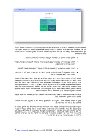 129.InforUMobile‫מערכות‬ ‫שמיר‬ ‫מקבוצת‬-9415550-03,support@inforu.co.il,www.inforu.co.il
‫טריגרים‬ ‫מבוססות‬ ‫המערכת‬ ‫תבניות‬–‫הם‬ ‫שכאשר‬ ‫אירועים‬‫מתקיימים‬‫מתחיל‬ ‫האוטומציה‬ ‫תהליך‬‫לפעול‬.
‫במערכת‬ ‫הרלוונטיים‬ ‫הקשר‬ ‫לאנשי‬ ‫ביחס‬ ‫נעשית‬ ‫ההפעלה‬ .‫התהליך‬ ‫השתלשלות‬ ‫את‬ ‫שמציתים‬ ‫אלו‬ ‫הם‬–
.‫עליהם‬ ‫הטריגר‬ ‫הפעלת‬ ‫מתוקף‬ ‫שהצטרפו‬ ‫חדשים‬ ‫קשר‬ ‫אנשי‬ ‫אלו‬ ‫אם‬ ‫ובין‬ ‫קיימים‬ ‫קשר‬ ‫אנשי‬ ‫אלו‬ ‫אם‬ ‫בין‬
‫בתוך‬:‫כלולים‬ ‫כך‬
‫תהליך‬‫במערכת‬ ‫שהגדרנו‬ ‫קשר‬ ‫אנשי‬ ‫לקבוצת‬ ‫השתייכות‬ ‫או‬ ‫רישום‬ ‫מבוסס‬.
‫למשל‬ ,‫תכנותית‬ ‫בצורה‬ ‫לה‬ ‫ומשודר‬ ‫מהמערכת‬ ‫במנותק‬ ‫שמתרחש‬ ‫אירוע‬ ‫מבוסס‬ ‫תהליך‬
‫באתר‬ ‫רכישה‬eCommerce.
.‫לקוחות‬ ‫למועדון‬ ‫הצטרפות‬ ‫תאריך‬ ‫או‬ ‫הולדת‬ ‫יום‬ ‫כדוגמת‬ ‫תאריכי‬ ‫אירוע‬ ‫מבוסס‬ ‫תהליך‬
,‫נחיתה‬ ‫בדף‬ ‫ליד‬ ‫טופס‬ ‫זה‬ ‫אם‬ ‫בין‬ ,‫במערכת‬ ‫שנבנה‬ ‫בטופס‬ ‫פרטים‬ ‫מילוי‬ ‫מבוסס‬ ‫תהליך‬
‫למ‬ ‫רישום‬ ‫טופס‬.‫סקר‬ ‫או‬ ‫לקוחות‬ ‫ועדון‬
‫דוגמא‬‫ל‬‫תהלי‬:‫הולדת‬ ‫יום‬ ‫תאריך‬ ‫סובב‬ ‫אוטומציה‬ ‫ך‬‫להגדיר‬ ‫יכולים‬ ‫אנו‬ ‫במערכת‬ ‫שלנו‬ ‫קשר‬ ‫איש‬ ‫לכל‬
‫שמשיאה‬ ‫אינטראקציה‬ ‫ולייצר‬ ‫הלקוחות‬ ‫עם‬ ‫קשר‬ ‫לצור‬ ‫מצוינת‬ ‫הזדמנות‬ ‫הוא‬ ‫הולדת‬ ‫יום‬ .‫לידה‬ ‫תאריך‬
‫האוטומציה‬ ‫בעזרת‬ .‫קשר‬ ‫מאיש‬ ‫משתנה‬ ‫כמובן‬ ‫הלידה‬ ‫תאריך‬ .‫ערך‬ ‫ולנו‬ ‫להם‬‫של‬ ‫שורה‬ ‫להגדיר‬ ‫נוכל‬
‫איש‬ ‫כל‬ ‫על‬ ‫אוטומטית‬ ‫בצורה‬ ‫שיופעלו‬ ‫פעולות‬‫קשר‬:‫לו‬ ‫הרלוונטי‬ ‫התאריך‬ ‫בהגיע‬‫הטבה‬ ‫קופון‬ ‫שליחת‬
‫השמחה‬ ‫לבעל‬‫שלושה‬‫לפני‬ ‫ימים‬‫האירוע‬,‫עצמו‬ ‫ביום‬ ‫למימוש‬ ‫תזכורת‬ ‫שליחת‬‫הגיב‬ ‫ולא‬ ‫במקרה‬
,‫לממש‬ ‫להזמנה‬‫הצעו‬ ‫ושליחת‬ ‫מימש‬ ‫וכן‬ ‫במידה‬ ‫נאמן‬ ‫כלקוח‬ ‫שלנו‬ ‫במאגר‬ ‫סימונו‬‫בהמשך‬ ‫נוספות‬ ‫ת‬
‫מימש‬ ‫שבו‬ ‫לאופן‬ ‫בהתאם‬‫מימש‬ ‫לא‬ ‫או‬‫את‬‫הטבת‬.‫שלו‬ ‫ההולדת‬ ‫יום‬
‫ונעבור‬ )‫הרלוונטי‬ ‫(הטריגר‬ ‫לתהליך‬ ‫שסימנו‬ ‫ההתחלה‬ ‫לנקודת‬ ‫בהתאם‬ ‫הרצויה‬ ‫התבנית‬ ‫את‬ ‫נבחר‬
.‫שלנו‬ ‫האוטומציה‬ ‫תהליך‬ ‫הרכבת‬ ‫למסך‬
‫לשלב‬ ‫נתבקש‬ ‫בו‬ ‫ריק‬ ‫עריכה‬ ‫למסך‬ ‫נגיע‬ ‫זה‬ ‫במקרה‬ .‫ריקה‬ ‫בתבנית‬ ‫לבחור‬ ‫גם‬ ‫ניתן‬‫הטריגר‬ ‫את‬
.‫בו‬ ‫המרכיבים‬ ‫יתר‬ ‫את‬ ‫גם‬ ‫כמו‬ ‫לתהליך‬
‫זו‬ ‫בצורה‬ .‫תהליך‬ ‫של‬ ‫בראשיתו‬ ‫טריגרים‬ ‫של‬ ‫מוגבל‬ ‫בלתי‬ ‫מספר‬ ‫לשלב‬ ‫מאפשרת‬ ‫שהמערכת‬ ‫יצוין‬
‫סצנריו‬ ‫על‬ ‫שעונה‬ ‫תהליך‬ ‫לנו‬ ‫יש‬ ‫ולמשל‬ ‫במידה‬ .‫מתחזקים‬ ‫שאנו‬ ‫התהליכים‬ ‫כמות‬ ‫את‬ ‫לצמצם‬ ‫ניתן‬
‫לק‬ ‫למועדון‬ ‫רישום‬ ‫לדוגמא‬ ,‫אפשריים‬ ‫טריגרים‬ ‫שני‬ ‫של‬‫בדף‬ ‫טופס‬ ‫מילוי‬ ‫דרך‬ ‫הן‬ ‫שמתאפשר‬ ‫וחות‬
‫לתהליך‬ ‫הטריגרים‬ ‫שני‬ ‫את‬ ‫לחבר‬ ‫נוכל‬ ‫במערכת‬ ‫הרלוונטית‬ ‫לקבוצה‬ ‫ישיר‬ ‫שיוך‬ ‫דרך‬ ‫והן‬ ‫נחיתה‬
.‫אליו‬ ‫הכניסה‬ ‫אפיקי‬ ‫שני‬ ‫מתוצאות‬ ‫זמנית‬ ‫בו‬ ‫וליהנות‬
 