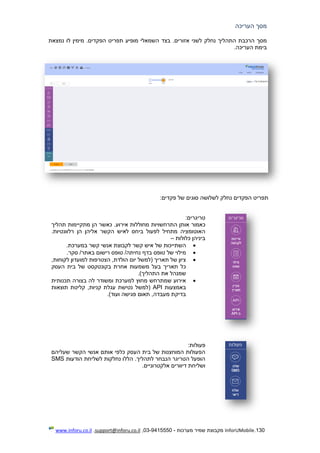130.InforUMobile‫מערכות‬ ‫שמיר‬ ‫מקבוצת‬-9415550-03,support@inforu.co.il,www.inforu.co.il
‫העריכה‬ ‫מסך‬
‫אזורים‬ ‫לשני‬ ‫נחלק‬ ‫התהליך‬ ‫הרכבת‬ ‫מסך‬‫נמצא‬ ‫לו‬ ‫מימין‬ .‫הפקדים‬ ‫תפריט‬ ‫מופיע‬ ‫השמאלי‬ ‫בצד‬ .‫ת‬
.‫העריכה‬ ‫בימת‬
:‫פקדים‬ ‫של‬ ‫סוגים‬ ‫לשלושה‬ ‫נחלק‬ ‫הפקדים‬ ‫תפריט‬
:‫טריגרים‬
‫כאמור‬‫תהליך‬ ‫מתקיימות‬ ‫הן‬ ‫כאשר‬ .‫אירוע‬ ‫מחוללות‬ ‫התרחשויות‬ ‫אותן‬
.‫רלוונטיות‬ ‫הן‬ ‫אליהן‬ ‫הקשר‬ ‫לאיש‬ ‫ביחס‬ ‫לפעול‬ ‫מתחיל‬ ‫האוטומציה‬
‫כלולות‬ ‫ביניהן‬–
‫של‬ ‫השתייכות‬.‫במערכת‬ ‫קשר‬ ‫אנשי‬ ‫לקבוצת‬ ‫קשר‬ ‫איש‬
‫של‬ ‫מילוי‬‫ב‬ ‫טופס‬.‫סקר‬ /‫באתר‬ ‫רישום‬ ‫טופס‬ /‫נחיתה‬ ‫דף‬
,‫לקוחות‬ ‫למועדון‬ ‫הצטרפות‬ ,‫הולדת‬ ‫יום‬ ‫(למשל‬ ‫תאריך‬ ‫של‬ ‫ציון‬
‫ב‬ ‫של‬ ‫בקונטקסט‬ ‫אחרת‬ ‫משמעות‬ ‫בעל‬ ‫תאריך‬ ‫כל‬‫העסק‬ ‫ית‬
.)‫התהליך‬ ‫את‬ ‫שמנהל‬
‫תכנותית‬ ‫בצורה‬ ‫לה‬ ‫ומשודר‬ ‫למערכת‬ ‫מחוץ‬ ‫שמתרחש‬ ‫אירוע‬
‫באמצעות‬API‫(למשל‬,‫קניות‬ ‫עגלת‬ ‫נטישת‬‫תוצאות‬ ‫קליטת‬
.)‫ועוד‬ ‫פגישה‬ ‫תאום‬ ,‫מעבדה‬ ‫בדיקת‬
:‫פעולות‬
‫שעליהם‬ ‫הקשר‬ ‫אנשי‬ ‫אותם‬ ‫כלפי‬ ‫העסק‬ ‫בית‬ ‫של‬ ‫המוחצנות‬ ‫הפעולות‬
‫הודעות‬ ‫לשליחת‬ ‫נחלקות‬ ‫הללו‬ .‫לתהליך‬ ‫הנבחר‬ ‫הטריגר‬ ‫הופעל‬SMS
.‫אלקטרוניים‬ ‫דיוורים‬ ‫ושליחת‬
 