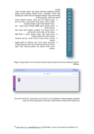 131.InforUMobile‫מערכות‬ ‫שמיר‬ ‫מקבוצת‬-9415550-03,support@inforu.co.il,www.inforu.co.il
‫פקודות‬:
‫במ‬ ‫השטח‬ ‫לפני‬ ‫מתחת‬ ‫שיתרחשו‬ ‫המופנמות‬ ‫הפעולות‬‫לאורך‬ ‫ערכת‬
‫תוו‬‫האוטומציה‬ ‫תהליך‬ ‫אי‬‫חשופות‬ ‫להיות‬ ‫שמהותן‬ ‫לפעולות‬ ‫בניגוד‬ .
‫מובאות‬ ‫ואינן‬ ‫התהליך‬ ‫בעל‬ ‫את‬ ‫משמשות‬ ‫הפקודות‬ ‫הקשר‬ ‫לאיש‬ ‫וגלויות‬
‫כלולים‬ ‫במסגרתן‬ .‫הקשר‬ ‫איש‬ ‫לידיעת‬:
‫פרטים‬ ‫(הוספת‬ ‫במערכת‬ ‫הקשר‬ ‫איש‬ ‫של‬ ‫הרשומה‬ ‫עדכון‬
‫איש‬ ‫של‬ ‫השיוך‬ ‫מערך‬ ‫ועדכון‬ ‫שדות‬ ‫עדכון‬ ,‫קיימים‬ ‫לשדות‬
‫לקבוצות‬ ‫הקשר‬.)‫במערכת‬ ‫השונות‬ ‫הקשר‬ ‫אנשי‬
‫הודעת‬ ‫סטטוס‬ ‫בדיקת‬SMS‫הקשר‬ ‫לאיש‬ ‫שנשלחה‬–‫אם‬
.‫לא‬ ‫או‬ ‫התקבלה‬
‫(אם‬ ‫הקשר‬ ‫לאיש‬ ‫שנשלח‬ ‫אלקטרוני‬ ‫דיוור‬ ‫סטטוס‬ ‫בדיקת‬
.)‫לא‬ ‫או‬ ‫נלחץ‬ ,‫לא‬ ‫או‬ ‫נפתח‬ ,‫לא‬ ‫או‬ ‫התקבל‬
‫ל‬ ‫בעיקר‬ ‫(שימושי‬ ‫הקשר‬ ‫אנשי‬ ‫תנועת‬ ‫פיצול‬-A/B Test
.)‫התוואי‬ ‫תועלת‬ ‫את‬ ‫לבדוק‬ ‫כשרוצים‬
‫ה‬ ‫שליחת‬‫התערבות‬ ‫ונדרשת‬ ‫במידה‬ ‫התהליך‬ ‫למנהל‬ ‫תראה‬
.‫אנושית‬
‫לעצמנו‬ ‫לסמן‬ ‫לנו‬ ‫שרלוונטי‬ ‫ליעד‬ ‫כהגיע‬ ‫הקשר‬ ‫איש‬ ‫סימון‬
‫לתהליך‬ ‫מהנכנסים‬ ‫כמה‬ ‫בדיעבד‬ ‫בדוחות‬ ‫לראות‬ ‫(ניתן‬ ‫בתהליך‬
‫למצב‬ ‫טובה‬ ‫אינדיקציה‬ ‫שנותן‬ ‫דבר‬ ‫שהצבנו‬ ‫ליעדים‬ ‫הגיעו‬
.‫התהליך‬
‫נקודה‬ ‫בכל‬ ‫ומיקומו‬ ‫מהתפריט‬ ‫למשיכה‬ ‫ניתן‬ ‫פקד‬ ‫כל‬‫ה‬ ‫עקרון‬ ‫בסיס‬ ‫על‬ ‫העריכה‬ ‫בבימת‬ ‫במרחב‬-Drag
& Drop:
‫בכל‬ ‫עליהם‬ ‫ללחוץ‬ ‫ניתן‬ .‫מכווץ‬ ‫במצב‬ ‫העריכה‬ ‫בימת‬ ‫גבי‬ ‫על‬ ‫מתמקמים‬ ‫מהתפריט‬ ‫שנמשכו‬ ‫האלמנטים‬
.‫עכבר‬ ‫בגרירת‬ ‫במרחב‬ ‫אותם‬ ‫להזיז‬ ‫גם‬ ‫ניתן‬ .‫שלהם‬ ‫ההגדרות‬ ‫לאזור‬ ‫להיכנס‬ ‫מנת‬ ‫על‬ ‫רגע‬
 