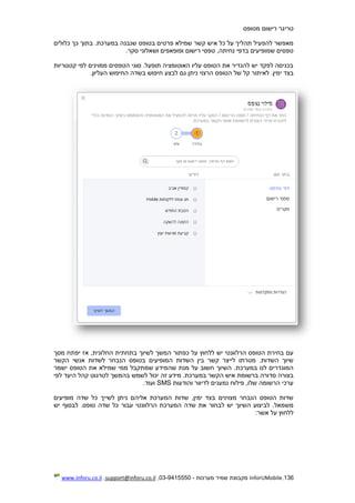 136.InforUMobile‫מערכות‬ ‫שמיר‬ ‫מקבוצת‬-9415550-03,support@inforu.co.il,www.inforu.co.il
‫טריגר‬‫מטופס‬ ‫רישום‬
‫פרטי‬ ‫שמילא‬ ‫קשר‬ ‫איש‬ ‫כל‬ ‫על‬ ‫תהליך‬ ‫להפעיל‬ ‫מאפשר‬‫כלולים‬ ‫כך‬ ‫בתוך‬ .‫במערכת‬ ‫שנבנה‬ ‫בטופס‬ ‫ם‬
.‫סקר‬ ‫ושאלוני‬ ‫ופופאפים‬ ‫רישום‬ ‫טפסי‬ ,‫נחיתה‬ ‫בדפי‬ ‫שמופיעים‬ ‫טפסים‬
‫קטגוריות‬ ‫לפי‬ ‫ממוינים‬ ‫הטפסים‬ ‫סוגי‬ .‫תופעל‬ ‫האוטומציה‬ ‫עליו‬ ‫הטופס‬ ‫את‬ ‫להגדיר‬ ‫יש‬ ‫לפקד‬ ‫בכניסה‬
‫ימין‬ ‫בצד‬.‫הרצוי‬ ‫הטופס‬ ‫של‬ ‫קל‬ ‫לאיתור‬‫חיפוש‬ ‫לבצע‬ ‫גם‬ ‫ניתן‬‫העליון‬ ‫החיפוש‬ ‫בשדה‬.
‫לשיוך‬ ‫המשך‬ ‫כפתור‬ ‫על‬ ‫ללחוץ‬ ‫יש‬ ‫הרלוונטי‬ ‫הטופס‬ ‫בחירת‬ ‫עם‬‫החלונית‬ ‫בתחתית‬‫מסך‬ ‫יפתח‬ ‫אז‬ ,
‫הקשר‬ ‫אנשי‬ ‫לשדות‬ ‫הנבחר‬ ‫בטופס‬ ‫המופיעים‬ ‫השדות‬ ‫בין‬ ‫קשר‬ ‫לייצר‬ ‫מטרתו‬ .‫השדות‬ ‫שיוך‬
‫ישמר‬ ‫הטופס‬ ‫את‬ ‫שמילא‬ ‫ממי‬ ‫שמתקבל‬ ‫שהמידע‬ ‫מנת‬ ‫על‬ ‫חשוב‬ ‫השיוך‬ .‫במערכת‬ ‫לנו‬ ‫המוגדרים‬
‫ברשומת‬ ‫סדורה‬ ‫בצורה‬‫לפי‬ ‫היעד‬ ‫קהל‬ ‫לטרגוט‬ ‫בהמשך‬ ‫לשמש‬ ‫יכול‬ ‫זה‬ ‫מידע‬ .‫במערכת‬ ‫הקשר‬ ‫איש‬
‫והודעות‬ ‫לדיוור‬ ‫נמענים‬ ‫פילוח‬ ,‫שלו‬ ‫הרשומה‬ ‫ערכי‬SMS.‫ועוד‬
‫מופיעים‬ ‫שדה‬ ‫כל‬ ‫לשייך‬ ‫ניתן‬ ‫אליהם‬ ‫המערכת‬ ‫שדות‬ ,‫ימין‬ ‫בצד‬ ‫מצוינים‬ ‫הנבחר‬ ‫הטופס‬ ‫שדות‬
‫כל‬ ‫עבור‬ ‫הרלוונטי‬ ‫המערכת‬ ‫שדה‬ ‫את‬ ‫לבחור‬ ‫יש‬ ‫השיוך‬ ‫לביצוע‬ .‫משמאל‬‫יש‬ ‫לבסוף‬ .‫טופס‬ ‫שדה‬
:‫אשר‬ ‫על‬ ‫ללחוץ‬
 