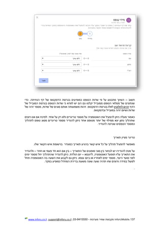 137.InforUMobile‫מערכות‬ ‫שמיר‬ ‫מקבוצת‬-9415550-03,support@inforu.co.il,www.inforu.co.il
‫חשוב‬–‫כדי‬ .‫הנחיתה‬ ‫דף‬ ‫של‬ ‫הדסקטופ‬ ‫בגרסת‬ ‫כמופיעים‬ ‫הטופס‬ ‫שדות‬ ‫פי‬ ‫על‬ ‫מתבצע‬ ‫השיוך‬
‫של‬ ‫המובייל‬ ‫בגרסת‬ ‫הטופס‬ ‫שדות‬ ‫כי‬ ‫לוודא‬ ‫יש‬ ‫הם‬ ‫גם‬ ‫יקלטו‬ ‫ממובייל‬ ‫הטופס‬ ‫ממלאי‬ ‫של‬ ‫שנתונים‬
‫הדף‬‫לחלוטין‬ ‫זהים‬‫אותם‬ ‫משמעותה‬ ‫זהות‬ .‫הדסקטופ‬ ‫בגרסת‬ ‫לאלו‬‫סוגים‬‫של‬,‫שדות‬‫של‬ ‫זהה‬ ‫מספר‬
‫ו‬ ‫שדות‬‫זהה‬ ‫שיום‬.‫ובדסקטופ‬ ‫במובייל‬
‫רוצים‬ ‫אנו‬ ‫אם‬ ‫לפיכח‬ .‫אחד‬ ‫על‬ ‫רק‬ ‫ולא‬ ‫טריגרים‬ ‫מספר‬ ‫על‬ ‫האוטומציה‬ ‫את‬ ‫להפעיל‬ ‫ניתן‬ ‫מעלה‬ ‫כאמור‬
‫לתהליך‬ ‫טופס‬ ‫מסוג‬ ‫טריגרים‬ ‫מספר‬ ‫להגדיר‬ ‫ניתן‬ ‫אחד‬ ‫מטופס‬ ‫יותר‬ ‫של‬ ‫ממילוי‬ ‫יצא‬ ‫נתון‬ ‫שתהליך‬
.‫להגדיר‬ ‫שנרצה‬ ‫הטפסים‬ ‫כמספר‬
‫טריג‬‫תאריך‬ ‫מציין‬ ‫ר‬
‫קשר‬ ‫איש‬ ‫כל‬ ‫על‬ ‫תהליך‬ ‫להפעיל‬ ‫מאפשר‬‫תאריך‬ ‫בהגיע‬‫כמוגדר‬.‫שלו‬ ‫הקשר‬ ‫איש‬ ‫ברשומת‬
‫התאריך‬ ‫של‬ ‫מופעים‬ ‫סוגי‬ ‫בין‬ ‫לבחור‬ ‫יש‬ ‫להגדירו‬ ‫מנת‬ ‫על‬–‫חוזר‬ ‫או‬ ‫פעמי‬ ‫חד‬ ‫הוא‬ ‫אם‬ ‫בין‬–‫ולהגדיר‬
‫לדוגמא‬ ,‫האוטומציה‬ ‫תופעל‬ ‫עליו‬ ‫התאריך‬ ‫את‬–‫מס‬ ‫יחל‬ ‫שהתהליך‬ ‫להגדיר‬ ‫ניתן‬ .‫הולדת‬ ‫יום‬‫ימים‬ ‫פר‬
‫לפני‬‫מועד‬‫או‬ ‫לאחריו‬ ‫ימים‬ ‫מספר‬ ,‫היעד‬‫ביום‬‫תחל‬ ‫האוטומציה‬ ‫בה‬ ‫השעה‬ ‫את‬ ‫לקבוע‬ ‫גם‬ ‫ניתן‬ .‫עצמו‬
‫ש‬ ‫ורוצים‬ ‫במידה‬ ‫לפעול‬‫ש‬ ‫תהיה‬ ‫זו‬.‫בפקד‬ ‫כמופיע‬ ‫המחדל‬ ‫ברירת‬ ‫משעת‬ ‫שונה‬ ‫עה‬
.
 