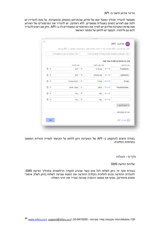 139.InforUMobile‫מערכות‬ ‫שמיר‬ ‫מקבוצת‬-9415550-03,support@inforu.co.il,www.inforu.co.il
‫טר‬‫ב‬ ‫חיצוני‬ ‫אירוע‬ ‫יגר‬-API
.‫מהמערכת‬ ‫במנותק‬ ‫שהתרחש‬ ‫אירוע‬ ‫של‬ ‫יוצא‬ ‫כפועל‬ ‫תהליך‬ ‫להגדיר‬ ‫מאפשר‬‫ע‬‫יש‬ ‫להגדירו‬ ‫מנת‬ ‫ל‬
,‫ומספרים‬ ‫באנגלית‬ ‫(תווים‬ ‫לאירוע‬ ‫שם‬ ‫לתת‬‫האירוע‬ ‫של‬ ‫הפרמטרים‬ ‫את‬ ‫להגדיר‬ ‫יש‬ .)‫רווחים‬ ‫ללא‬
‫ב‬ ‫לה‬ ‫המשודרים‬ ‫הפרמטרים‬ ‫את‬ ‫לשייך‬ ‫יש‬ ‫אליהם‬ ‫המערכת‬ ‫שדות‬ ‫ואת‬-API‫א‬ ‫ניתן‬ .‫להגדיר‬ ‫רוצים‬ ‫ם‬
.‫האישור‬ ‫כפתור‬ ‫על‬ ‫ללחוץ‬ ‫יש‬ ‫לבסוף‬ .‫ולידציה‬ ‫גם‬ ‫להם‬
‫ב‬ ‫להתעמק‬ ‫ורוצים‬ ‫במידה‬-API‫המסמך‬ ‫והורדת‬ ‫לצפייה‬ ‫הקישור‬ ‫על‬ ‫ללחוץ‬ ‫ניתן‬ ‫המערכת‬ ‫של‬
.‫החלונית‬ ‫בתחתית‬
‫פקדים‬-‫פעולות‬
‫הודעת‬ ‫שליחת‬SMS
‫בעזרת‬‫זה‬ ‫פקד‬‫בתהליך‬ ‫הרלוונטית‬ ‫לנקודה‬ ‫שהגיע‬ ‫קשר‬ ‫איש‬ ‫לכל‬ ‫לשלוח‬ ‫ניתן‬‫הודעת‬SMS.
‫אימוג'י‬ ‫לשלב‬ ‫(ניתן‬ ‫לשלוח‬ ‫שנרצה‬ ‫הנוסח‬ ‫את‬ ‫ההודעה‬ ‫הקלדת‬ ‫לחלונית‬ ‫נכניס‬ ‫ההודעה‬ ‫להגדרת‬
.‫השולח‬ ‫זיהוי‬ ‫את‬ ‫ונגדיר‬ ‫שנרצה‬ ‫ההסרה‬ ‫אמצעי‬ ‫את‬ ‫נוסיף‬ ,)‫מיוחדים‬ ‫ותווים‬
 