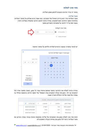 14.InforUMobile‫מערכות‬ ‫שמיר‬ ‫מקבוצת‬-9415550-03,support@inforu.co.il,www.inforu.co.il
‫לשלוח‬ ‫ואיך‬ ‫מתי‬
.‫השליחה‬ ‫ואופן‬ ‫לתזמון‬ ‫הנוגעים‬ ‫פרטים‬ ‫נגדיר‬ ‫זה‬ ‫באזור‬
‫שליחה‬ ‫מועד‬
‫השליחה‬ ‫מועד‬‫מידי‬‫השליחה‬ ‫כפתור‬ ‫על‬ ‫שנלחץ‬ ‫ברגע‬ ‫אומר‬ ‫הווה‬ .‫המערכת‬ ‫של‬ ‫המחדל‬ ‫ברירת‬ ‫הוא‬
‫דחוי‬ ‫בשליחה‬ ‫שתשלח‬ ‫הודעה‬ ‫לכתוב‬ ‫ונרצה‬ ‫במידה‬ .‫לנמענים‬ ‫תצא‬ ‫ההודעה‬ ‫המסך‬ ‫בתחתית‬‫ה‬
:‫במסך‬ ‫התאריכון‬ ‫אפשרות‬ ‫על‬ ‫לחיצה‬ ‫ידי‬ ‫על‬ ‫זאת‬ ‫נעשה‬
‫הרצוי‬ ‫ובשעה‬ ‫בתאריך‬ ‫לבחור‬ ‫יש‬‫י‬‫האישור‬ ‫כפתור‬ ‫על‬ ‫וללחוץ‬ ‫לשליחה‬ ‫ם‬:
‫נמען‬ ‫כל‬ ‫עבור‬ ‫אישית‬ ‫מותאם‬ ‫במועד‬ ‫ההודעה‬ ‫את‬ ‫לשלוח‬ ‫ונרצה‬ ‫במידה‬‫לכל‬ ‫אחיד‬ ‫ממועד‬ ‫בשונה‬ ,
,‫יחד‬ ‫גם‬ ‫הנמענים‬‫את‬ ‫נטען‬‫המסך‬ ‫של‬ ‫השמאלי‬ ‫בצדו‬ ‫הנמענים‬ ‫טבלת‬‫(יו‬)‫בהמשך‬ ‫רחב‬‫בה‬ ‫ונכלול‬
‫שליחה‬ ‫מועד‬ ‫של‬ ‫עמודה‬:‫ושעה‬ ‫תאריך‬ ‫הכוללת‬
‫את‬ ‫המייצג‬ ‫בשדה‬ ‫ונבחר‬ ‫אישית‬ ‫מותאמת‬ ‫שליחה‬ ‫של‬ ‫האפשרות‬ ‫את‬ ‫נסמן‬ ‫לשלוח‬ ‫ואיך‬ ‫מתי‬ ‫תחת‬
:‫לנו‬ ‫המוצגים‬ ‫הטבלה‬ ‫שדות‬ ‫מבין‬ ‫נמען‬ ‫לכל‬ ‫הרצוי‬ ‫השליחה‬ ‫מועד‬
 