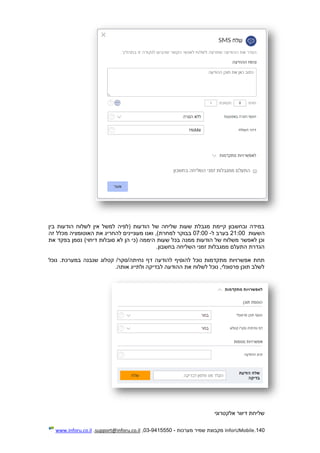 140.InforUMobile‫מערכות‬ ‫שמיר‬ ‫מקבוצת‬-9415550-03,support@inforu.co.il,www.inforu.co.il
‫בין‬ ‫הודעות‬ ‫לשלוח‬ ‫אין‬ ‫למשל‬ ‫(לפיה‬ ‫הודעות‬ ‫של‬ ‫שליחה‬ ‫שעות‬ ‫מגבלת‬ ‫קיימת‬ ‫ובחשבון‬ ‫במידה‬
‫השעות‬21:00‫ב‬‫ערב‬‫ל‬-07:00‫למחרת‬ ‫בבוקר‬‫זה‬ ‫מכלל‬ ‫האוטומציה‬ ‫את‬ ‫להחריג‬ ‫מעוניינים‬ ‫ואנו‬ ,)
)‫דיחוי‬ ‫סובלות‬ ‫לא‬ ‫הן‬ ‫(כי‬ ‫היממה‬ ‫שעות‬ ‫בכל‬ ‫ממנה‬ ‫הודעות‬ ‫של‬ ‫משלוח‬ ‫לאפשר‬ ‫וכן‬‫את‬ ‫בפקד‬ ‫נסמן‬
.‫בחשבון‬ ‫השליחה‬ ‫זמני‬ ‫ממגבלות‬ ‫התעלם‬ ‫הגדרת‬
‫להוסיף‬ ‫נוכל‬ ‫מתקדמות‬ ‫אפשרויות‬ ‫תחת‬‫להודעה‬‫שנ‬ ‫קטלוג‬ /‫נחיתה/סקר‬ ‫דף‬‫נוכל‬ .‫במערכת‬ ‫בנה‬
.‫אותה‬ ‫ולתייג‬ ‫לבדיקה‬ ‫ההודעה‬ ‫את‬ ‫לשלוח‬ ‫נוכל‬ ,‫פרסונלי‬ ‫תוכן‬ ‫לשלב‬
‫אלקטרוני‬ ‫דיוור‬ ‫שליחת‬
 