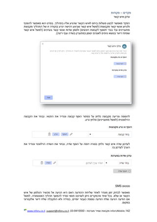 142.InforUMobile‫מערכות‬ ‫שמיר‬ ‫מקבוצת‬-9415550-03,support@inforu.co.il,www.inforu.co.il
‫פקדים‬–‫פקודות‬
‫קשר‬ ‫איש‬ ‫עדכן‬
‫להוסיף‬ ‫מאפשר‬ ‫הוא‬ ‫בפרט‬ .‫בתהליך‬ ‫אליו‬ ‫שהגיע‬ ‫הקשר‬ ‫לאיש‬ ‫ביחס‬ ‫פעולות‬ ‫לבצע‬ ‫מאפשר‬ ‫הפקד‬
‫שבי‬ ‫קשר‬ ‫איש‬ ‫(למשל‬ ‫מקבוצות‬ ‫קשר‬ ‫אנשי‬ ‫ולגרוע‬‫מקבוצת‬ ‫התהליך‬ ‫של‬ ‫זו‬ ‫בנקודה‬ ‫יגרע‬ ‫רכישה‬ ‫צע‬
‫קשר‬ ‫איש‬ ‫(למשל‬ ‫בערכים‬ ‫קשר‬ ‫אנשי‬ ‫שדות‬ ‫ולסמן‬ )‫רוכשים‬ ‫לקבוצת‬ ‫יתווסף‬ ‫בבד‬ ‫ובד‬ ‫מתעניינים‬
.)‫ריצה‬ ‫ענף‬ ‫בשדה‬ ‫כמתעניין‬ ‫יסומן‬ ‫לאצנים‬ ‫טיפים‬ ‫בנושא‬ ‫דיוור‬ ‫שפתח‬
‫את‬ ‫נבחר‬ .‫התנאי‬ ‫את‬ ‫ונגדיר‬ ‫קבוצה‬ ‫הוסף‬ ‫כפתור‬ ‫על‬ ‫נלחץ‬ ‫מקבוצה‬ ‫וגריעה‬ ‫להוספה‬‫הקבוצה‬
.‫גרע‬ ‫ונלחץ‬ )‫מתעניינים‬ ‫(למשל‬ ‫הרלוונטית‬
‫את‬ ‫ונגדיר‬ ‫הרלוונטי‬ ‫השדה‬ ‫את‬ ‫נבחר‬ ,‫שדה‬ ‫הוסף‬ ‫על‬ ‫דומה‬ ‫בצורה‬ ‫נלחץ‬ ‫קשר‬ ‫איש‬ ‫שדה‬ ‫לעדכון‬
:‫בו‬ ‫לעדכון‬ ‫הערך‬
‫סטטוס‬SMS
‫איש‬ ‫של‬ ‫הטלפון‬ ‫מכשיר‬ ‫אל‬ ‫הגיעה‬ ‫היא‬ ‫האם‬ ‫ההודעה‬ ‫שליחת‬ ‫לאחר‬ ‫מוגדר‬ ‫זמן‬ ‫לבדוק‬ ‫מאפשר‬
‫מה‬ ‫אחד‬ ‫בכל‬ .‫שלא‬ ‫או‬ ‫הקשר‬‫למשל‬ .‫האוטומציה‬ ‫תהליך‬ ‫להמשך‬ ‫נפרד‬ ‫תוואי‬ ‫לשרטט‬ ‫ניתן‬ ‫מקרים‬
‫אלקטרוני‬ ‫דיוור‬ ‫שלח‬ ‫התקבלה‬ ‫ולא‬ ‫במידה‬ ,‫יומיים‬ ‫כעבור‬ ‫נוספת‬ ‫הודעה‬ ‫שלח‬ ‫הגיעה‬ ‫הודעה‬ ‫אם‬
.‫במקום‬
 