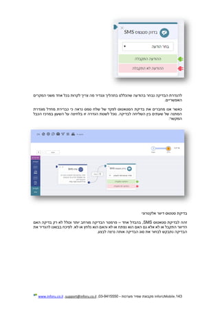 143.InforUMobile‫מערכות‬ ‫שמיר‬ ‫מקבוצת‬-9415550-03,support@inforu.co.il,www.inforu.co.il
‫בהודעה‬ ‫נבחר‬ ‫הבדיקה‬ ‫להגדרת‬‫המקרים‬ ‫משני‬ ‫אחד‬ ‫בכל‬ ‫לקרות‬ ‫צריך‬ ‫מה‬ ‫ונגדיר‬ ‫בתהליך‬ ‫שהכללנו‬
.‫האפשריים‬
‫את‬ ‫מחברים‬ ‫אנו‬ ‫כאשר‬‫מוגדרת‬ ‫מחדל‬ ‫כברירת‬ ‫כי‬ ‫נראה‬ ‫סמס‬ ‫שלח‬ ‫של‬ ‫לפקד‬ ‫הסטאטוס‬ ‫בדיקת‬
‫הכבל‬ ‫במרכז‬ ‫השעון‬ ‫על‬ ‫בלחיצה‬ ‫זו‬ ‫הגדרה‬ ‫לשנות‬ ‫נוכל‬ .‫לבדיקה‬ ‫השליחה‬ ‫בין‬ ‫שעתים‬ ‫של‬ ‫המתנה‬
:‫המקשר‬
‫אלקטרוני‬ ‫דיוור‬ ‫סטטוס‬ ‫בדיקת‬
‫זהה‬‫ל‬‫סטאטוס‬ ‫בדיקת‬SMS‫אחד‬ ‫בהבדל‬ ,–‫וכולל‬ ‫יותר‬ ‫מורחב‬ ‫הבדיקה‬ ‫פרמטר‬‫האם‬ ‫בדיקה‬ ‫רק‬ ‫לא‬
‫גם‬ ‫אלא‬ ‫לא‬ ‫או‬ ‫התקבל‬ ‫הדיוור‬‫האם‬‫הוא‬‫והאם‬ ‫לא‬ ‫או‬ ‫נפתח‬‫הוא‬‫את‬ ‫להגדיר‬ ‫בבואנו‬ ‫לפיכח‬ .‫לא‬ ‫או‬ ‫נלחץ‬
.‫לבצע‬ ‫נרצה‬ ‫אותה‬ ‫הבדיקה‬ ‫סוג‬ ‫את‬ ‫לבחור‬ ‫נתבקש‬ ‫הבדיקה‬
 