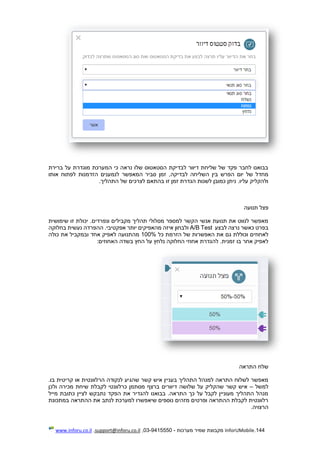 144.InforUMobile‫מערכות‬ ‫שמיר‬ ‫מקבוצת‬-9415550-03,support@inforu.co.il,www.inforu.co.il
‫ברירת‬ ‫על‬ ‫מוגדרת‬ ‫המערכת‬ ‫כי‬ ‫נראה‬ ‫שלו‬ ‫הסטאטוס‬ ‫לבדיקת‬ ‫דיוור‬ ‫שליחת‬ ‫של‬ ‫פקד‬ ‫לחבר‬ ‫בבואנו‬
‫לבדיקה‬ ‫השליחה‬ ‫בין‬ ‫הפרש‬ ‫יום‬ ‫של‬ ‫מחדל‬‫אותו‬ ‫לפתוח‬ ‫הזדמנות‬ ‫לנמענים‬ ‫המאפשר‬ ‫סביר‬ ‫זמן‬ ,
.‫התהליך‬ ‫של‬ ‫לצרכים‬ ‫בהתאם‬ ‫זו‬ ‫זמן‬ ‫הגדרת‬ ‫לשנות‬ ‫כמובן‬ ‫ניתן‬ .‫עליו‬ ‫ולהקליק‬
‫תנועה‬ ‫פצל‬
‫ונפרדים‬ ‫מקבילים‬ ‫תהליך‬ ‫מסלולי‬ ‫למספר‬ ‫הקשר‬ ‫אנשי‬ ‫תנועת‬ ‫את‬ ‫לנווט‬ ‫מאפשר‬‫שימושית‬ ‫זו‬ ‫יכולת‬ .
‫לבצע‬ ‫נרצה‬ ‫כאשר‬ ‫בפרט‬A/B Test‫מהאפיק‬ ‫איזה‬ ‫ולבחון‬‫בחלוקה‬ ‫נעשית‬ ‫ההפרדה‬ .‫אפקטיבי‬ ‫יותר‬ ‫ים‬
‫לאחוזים‬‫כל‬ ‫הזרמת‬ ‫של‬ ‫האפשרות‬ ‫את‬ ‫גם‬ ‫וכוללת‬100%‫כולה‬ ‫את‬ ‫ובמקביל‬ ‫אחד‬ ‫לאפיק‬ ‫מהתנועה‬
.‫זמנית‬ ‫בו‬ ‫אחר‬ ‫לאפיק‬:‫האחוזים‬ ‫בשדה‬ ‫החץ‬ ‫על‬ ‫נלחץ‬ ‫החלוקה‬ ‫אחוזי‬ ‫להגדרת‬
‫התראה‬ ‫שלח‬
‫הר‬ ‫לנקודה‬ ‫שהגיע‬ ‫קשר‬ ‫איש‬ ‫בעניין‬ ‫התהליך‬ ‫למנהל‬ ‫התראה‬ ‫לשלוח‬ ‫מאפשר‬.‫בו‬ ‫קריטית‬ ‫או‬ ‫לוונטית‬
‫למשל‬–‫ולכן‬ ‫מכירה‬ ‫שיחת‬ ‫לקבלת‬ ‫כרלוונטי‬ ‫מסתמן‬ ‫ברצף‬ ‫דיוורים‬ ‫שלושה‬ ‫על‬ ‫שהקליק‬ ‫קשר‬ ‫איש‬
‫מייל‬ ‫כתובת‬ ‫לציין‬ ‫נתבקש‬ ‫הפקד‬ ‫את‬ ‫להגדיר‬ ‫בבואנו‬ .‫התראה‬ ‫כך‬ ‫על‬ ‫לקבל‬ ‫מעוניין‬ ‫התהליך‬ ‫מנהל‬
‫ההתרא‬ ‫את‬ ‫לנתב‬ ‫למערכת‬ ‫שיאפשרו‬ ‫נוספים‬ ‫מזהים‬ ‫ופרטים‬ ‫ההתראה‬ ‫לקבלת‬ ‫רלוונטית‬‫במתכונת‬ ‫ה‬
.‫הרצויה‬
 
