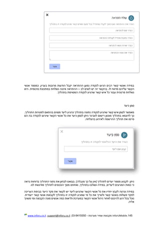 145.InforUMobile‫מערכות‬ ‫שמיר‬ ‫מקבוצת‬-9415550-03,support@inforu.co.il,www.inforu.co.il
‫אנשי‬ ‫כמספר‬ ,‫בעניין‬ ‫מרובות‬ ‫הודעות‬ ‫יקבל‬ ‫ההתראה‬ ‫נמען‬ ‫לנקודה‬ ‫הגיעו‬ ‫רבים‬ ‫קשר‬ ‫ואנשי‬ ‫במידה‬
.‫לו‬ ‫מדווח‬ ‫עליהם‬ ‫הקשר‬‫לב‬ ‫לשים‬ ‫יש‬ ‫זה‬ ‫בהקשר‬–‫היא‬ .‫סיכומית‬ ‫במתכונת‬ ‫נשלחת‬ ‫איננה‬ ‫ההתראה‬
‫בתהליך‬ ‫המסוימת‬ ‫לנקודה‬ ‫שהגיע‬ ‫קשר‬ ‫איש‬ ‫כל‬ ‫עבור‬ ‫פרטנית‬ ‫נשלחת‬.
‫כיעד‬ ‫סמן‬
‫למטרות‬ ‫בהתאם‬ ‫מסוים‬ ‫ליעד‬ ‫כהגיע‬ ‫בתהליך‬ ‫נתונה‬ ‫לנקודה‬ ‫שהגיע‬ ‫קשר‬ ‫איש‬ ‫לסמן‬ ‫מאפשר‬‫ה‬.‫תהליך‬
‫לדוגמא‬ ‫כך‬‫הם‬ ‫בה‬ ‫לנקודה‬ ‫שיגיעו‬ ‫הקשר‬ ‫אנשי‬ ‫כל‬ ‫את‬ ‫כיעד‬ ‫לסמן‬ ‫ניתן‬ ‫לוובינר‬ ‫רישום‬ ‫מוכוון‬ ‫בתהליך‬
‫תהליך‬ ‫את‬ ‫סיימו‬‫ההרשמה‬‫לאירוע‬.‫בהצלחה‬
‫מג‬ ‫כך‬ ‫על‬ ‫(אין‬ ‫לתהליך‬ ‫יעדים‬ ‫מספר‬ ‫לקבוע‬ ‫ניתן‬‫נראה‬ ‫בדוחות‬ ‫התהליך‬ ‫נתוני‬ ‫את‬ ‫לבחון‬ ‫בבואנו‬ .)‫בלה‬
,‫בתהליך‬ ‫ושולבו‬ ‫במידה‬ ,‫ליעדים‬ ‫המגיעים‬ ‫כמות‬ ‫כי‬‫ל‬ ‫הנכנסים‬ ‫מסך‬ ‫ואחוזם‬.‫לנו‬ ‫מודגשת‬ ‫תהליך‬
‫העריכה‬ ‫בבימת‬ ‫היעד‬ ‫פקד‬ ‫את‬ ‫לקשר‬ ‫יש‬ ‫ליעד‬ ‫שהגיעו‬ ‫הקשר‬ ‫אנשי‬ ‫כל‬ ‫את‬ ‫יחדיו‬ ‫לקבץ‬ ‫ונרצה‬ ‫במידה‬
‫באנ‬ ‫פעולות‬ ‫לפקד‬‫ש‬‫שמג‬ ‫מי‬ ‫כל‬ ‫את‬ ‫ולשייך‬ ‫קשר‬ ‫י‬.‫ייעודית‬ ‫קשר‬ ‫אנשי‬ ‫לקבוצת‬ ‫בתהליך‬ ‫זו‬ ‫לנקודה‬ ‫יע‬
‫אנ‬ ‫כמה‬ ‫ולראות‬ ‫במערכת‬ ‫הקשר‬ ‫אנשי‬ ‫ניהול‬ ‫לאזור‬ ‫להיכנס‬ ‫רגע‬ ‫בכל‬ ‫נוכל‬‫משויך‬ ‫ומי‬ ‫הקבוצה‬ ‫מונה‬ ‫שים‬
.‫אליה‬
 