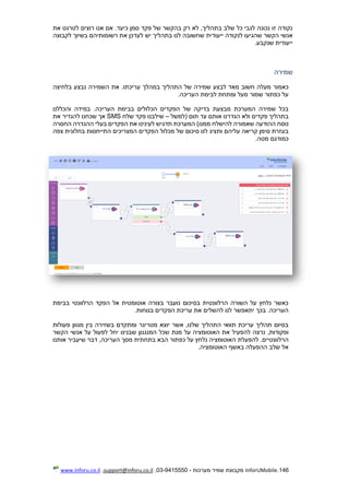 146.InforUMobile‫מערכות‬ ‫שמיר‬ ‫מקבוצת‬-9415550-03,support@inforu.co.il,www.inforu.co.il
‫את‬ ‫לטרגט‬ ‫רוצים‬ ‫אנו‬ ‫אם‬ .‫כיעד‬ ‫סמן‬ ‫פקד‬ ‫של‬ ‫בהקשר‬ ‫רק‬ ‫לא‬ ,‫בתהליך‬ ‫שלב‬ ‫כל‬ ‫לגבי‬ ‫נכונה‬ ‫זו‬ ‫נקודה‬
‫ייעודית‬ ‫לנקודה‬ ‫שהגיעו‬ ‫הקשר‬ ‫אנשי‬‫לקבוצה‬ ‫בשיוך‬ ‫רשומותיהם‬ ‫את‬ ‫לעדכן‬ ‫יש‬ ‫בתהליך‬ ‫לנו‬ ‫שחשובה‬
.‫שנקבע‬ ‫ייעודית‬
‫שמירה‬
‫לב‬ ‫מאד‬ ‫חשוב‬ ‫מעלה‬ ‫כאמור‬‫עריכתו‬ ‫במהלך‬ ‫התהליך‬ ‫של‬ ‫שמירה‬ ‫צע‬‫בלחיצה‬ ‫נבצע‬ ‫השמירה‬ ‫את‬ .
.‫העריכה‬ ‫לבימת‬ ‫ומתחת‬ ‫מעל‬ ‫שמור‬ ‫כפתור‬ ‫על‬
‫במיד‬ .‫העריכה‬ ‫בבימת‬ ‫הכלולים‬ ‫הפקדים‬ ‫של‬ ‫בדיקה‬ ‫מבצעת‬ ‫המערכת‬ ‫שמירה‬ ‫בכל‬‫והכללנו‬ ‫ה‬
‫(למשל‬ ‫תום‬ ‫עד‬ ‫אותם‬ ‫הגדרנו‬ ‫ולא‬ ‫פקדים‬ ‫בתהליך‬–‫שלח‬ ‫פקד‬ ‫שילבנו‬SMS‫אך‬‫להגדיר‬ ‫שכחנו‬‫את‬
‫ההודעה‬ ‫נוסח‬‫לה‬ ‫שאמורה‬‫י‬‫שלח‬‫ממנו‬‫לעינינו‬ ‫תדגיש‬ ‫המערכת‬ )‫ה‬ ‫בעלי‬ ‫הפקדים‬ ‫את‬‫הגדרה‬‫ה‬‫חסרה‬
‫עליהם‬ ‫קריאה‬ ‫סימן‬ ‫בעזרת‬‫התייחסות‬ ‫המצריכים‬ ‫הפקדים‬ ‫מכלול‬ ‫של‬ ‫סיכום‬ ‫לנו‬ ‫ותציג‬‫צפ‬ ‫בחלונית‬‫ה‬
‫מטה‬ ‫כמודגם‬.
‫בבימת‬ ‫הרלוונטי‬ ‫הפקד‬ ‫אל‬ ‫אוטומטית‬ ‫בצורה‬ ‫נועבר‬ ‫בסיכום‬ ‫הרלוונטית‬ ‫השורה‬ ‫על‬ ‫נלחץ‬ ‫כאשר‬
.‫בנוחות‬ ‫הפקדים‬ ‫עריכת‬ ‫את‬ ‫להשלים‬ ‫לנו‬ ‫יתאפשר‬ ‫בכך‬ .‫העריכה‬
‫אשר‬ ,‫שלנו‬ ‫התהליך‬ ‫תוואי‬ ‫עריכת‬ ‫תהליך‬ ‫בסיום‬‫בין‬ ‫בשזירה‬ ‫ומתקדם‬ ‫מטריגר‬ ‫יוצא‬‫פעולות‬ ‫מגוון‬
‫להפעיל‬ ‫נרצה‬ ,‫ופקודות‬‫המנגנו‬ ‫שכל‬ ‫מנת‬ ‫על‬ ‫האוטומציה‬ ‫את‬‫ן‬‫הקשר‬ ‫אנשי‬ ‫על‬ ‫לפעול‬ ‫יחל‬ ‫שבנינו‬
‫הרלוונטיי‬‫ם‬‫הב‬ ‫כפתור‬ ‫על‬ ‫נלחץ‬ ‫האוטומציה‬ ‫להפעלת‬ .‫א‬‫בתחתית‬‫העריכה‬ ‫מסך‬‫אותנו‬ ‫שיעביר‬ ‫דבר‬ ,
.‫האוטומציה‬ ‫באשף‬ ‫ההפעלה‬ ‫שלב‬ ‫אל‬
 