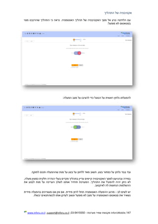 147.InforUMobile‫מערכות‬ ‫שמיר‬ ‫מקבוצת‬-9415550-03,support@inforu.co.il,www.inforu.co.il
‫התהליך‬ ‫של‬ ‫אקטיבציה‬
‫הלחיצה‬ ‫עם‬.‫האוטומציה‬ ‫תהליך‬ ‫של‬ ‫האקטיבציה‬ ‫מסך‬ ‫אל‬ ‫נגיע‬‫כי‬ ‫נראה‬‫התהליך‬‫מצוי‬ ‫שהרכבנו‬
:‫מופעל‬ ‫לא‬ ‫בסטאטוס‬
‫להפעלתו‬‫נלחץ‬‫ראשית‬‫על‬‫ה‬:‫הפעלה‬ ‫מצב‬ ‫על‬ ‫להציבו‬ ‫כדי‬ ‫טוגל‬
‫ו‬‫בבד‬ ‫בד‬.‫לתוקף‬ ‫תכנס‬ ‫שההפעלה‬ ‫מנת‬ ‫על‬ ‫בצע‬ ‫על‬ ‫ללחוץ‬ ‫מאד‬ ‫חשוב‬ .‫בצע‬ ‫כפתור‬ ‫על‬ ‫נלחץ‬
,‫מעלה‬ ‫כמצוין‬ ‫חלקית‬ ‫הגדרה‬ ‫בעלי‬ ‫פקדים‬ ‫בתהליך‬ ‫עדיין‬ ‫קיימים‬ ‫האקטיבציה‬ ‫למסך‬ ‫ובהגיענו‬ ‫במידה‬
.‫התהליך‬ ‫את‬ ‫להפעיל‬ ‫יהיה‬ ‫ניתן‬ ‫לא‬‫את‬ ‫לבצע‬ ‫מנת‬ ‫על‬ ‫העריכה‬ ‫לשלב‬ ‫אותנו‬ ‫תחזיר‬ ‫המערכת‬
.‫לאיקטוב‬ ‫לה‬ ‫הנחוצות‬ ‫ההשלמות‬
‫לב‬ ‫לשים‬ ‫יש‬-‫מידית‬ ‫בהפעלה‬ ‫מעוניינים‬ ‫אנו‬ ‫אין‬ ‫אם‬ .‫מידית‬ ‫לרוץ‬ ‫תחל‬ ‫האוטומציה‬ ‫ההפעלה‬ ‫מרגע‬
‫לכשהתנ‬ ‫אותו‬ ‫לעדכן‬ ‫ונשוב‬ ‫מופעל‬ ‫לא‬ ‫מצב‬ ‫על‬ ‫האוטומציה‬ ‫סטאטוס‬ ‫את‬ ‫נשאיר‬.‫יבשלו‬ ‫אים‬
 