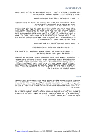 148.InforUMobile‫מערכות‬ ‫שמיר‬ ‫מקבוצת‬-9415550-03,support@inforu.co.il,www.inforu.co.il
‫וסטטיסטיקות‬ ‫נתונים‬
‫שלי‬ ‫האוטומציות‬ ‫במסך‬‫כ‬ ‫של‬ ‫טבלה‬ ‫מצויה‬‫שבנינו‬ ‫התהליכים‬ ‫ל‬‫הנתונים‬ ‫מצוינים‬ ‫זו‬ ‫בטבלה‬ .‫במערכת‬
‫והסט‬ ‫תהליך‬ ‫כל‬ ‫של‬ ‫המצטברים‬‫של‬ ‫טוס‬:‫הבאים‬ ‫בסטטוסים‬ ‫ניתקל‬ ‫אנו‬ .‫ו‬
‫טיוטה‬–.‫ולשכפול‬ ‫לעריכה‬ ‫ניתן‬ .‫הופעל‬ ‫טרם‬ ‫אך‬ ‫שנבנה‬ ‫תהליך‬
‫מופעל‬–‫פעי‬ ‫במצב‬ ‫תהליך‬‫ל‬‫קשר‬ ‫אנשי‬ ‫הנראה‬ ‫ככל‬ ‫קיימים‬ .‫ורץ‬ ‫אקטיבציה‬ ‫עבר‬ ‫כלומר‬ ,
‫בצינור‬‫בסטטיסטיקות‬ ‫ולצפות‬ ‫אותו‬ ‫לערוך‬ ,‫לשכפול‬ ‫ניתן‬ .‫שלו‬.
‫לערוך‬ ‫ונבחר‬ ‫במידה‬,‫אותו‬‫התהליך‬‫שעד‬‫ל‬‫אותו‬‫ה‬‫פעיל‬ ‫היה‬ ‫רגע‬.‫השהייה‬ ‫למצב‬ ‫יכנס‬
‫חדשים‬ ‫קשר‬ ‫אנשי‬ ‫יכנסו‬ ‫שלא‬ ‫היא‬ ‫המשמעות‬‫לצינור‬‫בתו‬ ‫יתקדמו‬ ‫לא‬ ‫בו‬ ‫שקיימים‬ ‫ואלו‬.‫ואי‬
‫מנת‬ ‫על‬‫להפעילו‬ ‫יש‬ ‫לתהליך‬ ‫הפעילות‬ ‫את‬ ‫להשיב‬‫בבואנו‬ .‫שלו‬ ‫האקטיבציה‬ ‫במסך‬ ‫מחדש‬
‫בצינור‬ ‫שהיו‬ ‫הקשר‬ ‫באנשי‬ ‫שיעשה‬ ‫נרצה‬ ‫מה‬ ‫אותנו‬ ‫תשאל‬ ‫המערכת‬ ‫מחדש‬ ‫להפעילו‬
‫הוקפאה‬ ‫והתקדמותם‬–‫התקדמותם‬ ‫את‬ ‫לעצור‬ ‫שמה‬ ‫או‬ ‫שעצרנו‬ ‫מהנקודה‬ ‫להמשיכה‬ ‫האם‬
.‫לצמיתות‬ ‫בתהליך‬‫נסי‬ ‫תלוית‬ ‫כמובן‬ ‫הבחירה‬.‫וצרכים‬ ‫בות‬
‫מושהה‬-:‫סיבות‬ ‫משתי‬ ‫אחת‬ ‫בגלל‬ ‫והושהה‬ ‫פעיל‬ ‫שהיה‬ ‫תהליך‬
o‫להשהיה‬ ‫שגרם‬ ‫דבר‬ ,‫אותו‬ ‫לערוך‬ ‫ביקשנו‬‫מעלה‬ ‫כמפורט‬.
o‫ה‬ ‫הודעות‬ ‫או‬ ‫הדיוורים‬ ‫מכסת‬-SMS‫ואינה‬ ‫נמוכה‬ ‫במערכת‬ ‫המשתמש‬ ‫חשבון‬ ‫של‬
.‫לחידושה‬ ‫עד‬ ‫התהליך‬ ‫הפעלת‬ ‫המשך‬ ‫את‬ ‫מאפשר‬
‫סטטיסטיקות‬-‫שהאוטומ‬ ‫מרגע‬ ‫לצפייה‬ ‫ניתנות‬‫הופעלה‬ ‫ציה‬‫האוטומציה‬ ‫אם‬ ‫בין‬ ‫זמינות‬ .
‫מושהית‬ ‫או‬ ‫פעילה‬.‫משקפים‬ ‫הנתונים‬‫בו‬ ‫דרך‬ ‫אבן‬ ‫כל‬ ‫לגבי‬ ‫פירוט‬ ‫עם‬ ‫התהליך‬ ‫מכלול‬ ‫את‬–
‫מה‬ ,‫בתהליך‬ ‫נקודה‬ ‫לכל‬ ‫הגיעו‬ ‫מהם‬ ‫כמה‬ ,‫ההפעלה‬ ‫מראשית‬ ‫לתהליך‬ ‫נכנסו‬ ‫קשר‬ ‫אנשי‬ ‫כמה‬
‫ומה‬ ‫בתהליך‬ ‫ושולבו‬ ‫במידה‬ ‫ליעדים‬ ‫הגיעו‬ ‫כמה‬ ,‫לתהליך‬ ‫הנכנסים‬ ‫מסך‬ ‫אחוזם‬‫מהסך‬ ‫אחוזם‬
,‫הכל‬‫כמכלול‬ ‫התהליך‬ ‫על‬ ‫פרספקטיבה‬ ‫נותן‬ ‫זה‬ ‫מידע‬ .‫התהליך‬ ‫את‬ ‫סיימו‬ ‫כמה‬ ‫גם‬ ‫ולבסוף‬
.‫שלו‬ ‫האפקטיביות‬ ‫את‬ ‫לאמוד‬ ‫לנו‬ ‫ומאפשר‬
‫לסיכום‬
‫שהתהליך‬ ‫מרגע‬ .‫ליישום‬ ‫ונוחה‬ ‫פשוטה‬ ‫בצורה‬ ‫מורכבים‬ ‫תהליכים‬ ‫להתוות‬ ‫מאפשרת‬ ‫האוטומציה‬
‫הוא‬ ‫כן‬ ‫כשמו‬ ‫ורץ‬ ‫הוקם‬–‫הוא‬‫אוטומ‬ ‫בצורה‬ ‫מתפקד‬‫ט‬‫ל‬ ,‫ית‬‫מצ‬ ‫וחזרתית‬ ‫ידנית‬ ‫בעבודה‬ ‫צורך‬ ‫לא‬.‫דנו‬
‫זה‬ ‫דבר‬‫אותנו‬ ‫מפנה‬‫בה‬ ‫לטפל‬‫י‬‫את‬ ‫שניתן‬ ‫נדרש‬ ‫עליהם‬ ,‫ושיווקיים‬ ‫תפעוליים‬ ,‫בעסק‬ ‫אחרים‬ ‫בטים‬
.‫הלב‬ ‫תשומת‬
‫שב‬ ‫רלוונטי‬ ‫אדם‬ ‫כל‬ ‫בבד‬ ‫בד‬‫א‬‫פרטני‬ ‫לטיפול‬ ‫זוכה‬ ‫שלנו‬ ‫העסק‬ ‫עם‬ ‫במגע‬‫שלו‬ ‫התגובתיות‬ ‫את‬ ‫ותואם‬
‫מתב‬ ‫הפעולה‬ ‫כאשר‬ .‫שלנו‬ ‫השיווק‬ ‫למאמצי‬‫לנסיבות‬ ‫מלאה‬ ‫התאמה‬ ‫עם‬ ‫בשיטתיות‬ ‫צעת‬‫הספציפיות‬
.‫וערך‬ ‫רלוונטיות‬ ‫עם‬ ‫לקוח‬ ‫מסע‬ ‫מתקבל‬ ‫לקוח‬ ‫כל‬ ‫של‬
 