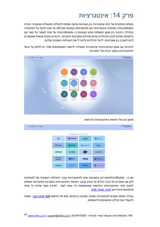 149.InforUMobile‫מערכות‬ ‫שמיר‬ ‫מקבוצת‬-9415550-03,support@inforu.co.il,www.inforu.co.il
‫פרק‬14:‫אינטגרציות‬
‫חברת‬ .‫ושיווקית‬ ‫תפעולית‬ ‫להצלחה‬ ‫מפתח‬ ‫מהווה‬ ‫מערכות‬ ‫בין‬ ‫אינטגרציה‬ ‫ימינו‬ ‫של‬ ‫המתקדם‬ ‫בעולם‬
InforUMobile‫על‬ ‫מובילות‬ ‫עסקיות‬ ‫פלטפורמות‬ ‫עם‬ ‫אינטגרציות‬ ‫מפתחת‬‫לקוחותיה‬ ‫על‬ ‫להקל‬ ‫מנת‬
‫בין‬ ‫החיבור‬ ‫בתהליך‬‫מגוון‬‫ב‬ ‫מבצעים‬ ‫שהם‬ ‫הפעולות‬-InforUMobile‫עם‬ ‫קשר‬ ‫על‬ ‫לשמור‬ ‫מנת‬ ‫על‬
‫ל‬ ‫שלהם‬ ‫הלקוחות‬‫מאפשרים‬ ‫שכאלו‬ ‫נכונים‬ ‫חיבורים‬ .‫חיצוניות‬ ‫במערכות‬ ‫מנהלים‬ ‫שהם‬ ‫התהליכים‬ ‫בין‬
‫להם‬‫העסקית‬ ‫הפעילות‬ ‫את‬ ‫ולהגדיל‬ ‫תהליכים‬ ‫לייעל‬ ,‫אופרציות‬ ‫בין‬ ‫לסנכרן‬‫של‬‫הם‬.
‫עיגול‬ ‫על‬ ‫ללחוץ‬ ‫יש‬ ‫שלה‬ ‫המשתמשים‬ ‫לרשות‬ ‫מעמידה‬ ‫שהמערכת‬ ‫האינטגרציות‬ ‫מגוון‬ ‫עם‬ ‫להכרות‬
:‫המערכת‬ ‫של‬ ‫הבית‬ ‫במסך‬ ‫האינטגרציות‬
:‫הקיימות‬ ‫האינטגרציות‬ ‫רשימת‬ ‫אל‬ ‫נגיע‬ ‫מכאן‬
‫ב‬ ‫אנו‬-InforUMobile‫לקוחותינו‬ ‫של‬ ‫העסקית‬ ‫הפעילות‬ ‫עבור‬ ‫לאינטגרציות‬ ‫שיש‬ ‫בחשיבות‬ ‫מכירים‬
‫ש‬ ‫אנו‬ ‫ולכן‬‫עיבוי‬ ‫על‬ ‫וקדים‬‫קבוע‬ ‫בסיס‬ ‫על‬ ‫הכלים‬.‫מתעדכנת‬ ‫במערכת‬ ‫האינטגרציות‬ ‫רשימת‬‫ו‬‫מומלץ‬
‫שמתווספות‬ ‫החדשות‬ ‫האינטגרציות‬ ‫אחר‬ ‫לעקוב‬‫לה‬‫כל‬ ‫אודות‬ ‫נוסף‬ ‫למידע‬ .‫לעת‬ ‫מעת‬‫אחת‬
‫מה‬‫אינטגרצי‬‫ות‬‫ניתן‬‫שלנו‬ ‫באתר‬ ‫לבקר‬.
‫תהססו‬ ‫אל‬ ‫אנא‬ ‫ברשימה‬ ‫מופיעה‬ ‫שאינה‬ ‫לאינטגרציה‬ ‫זקוקים‬ ‫ואתם‬ ‫במידה‬‫א‬ ‫לצור‬‫קשר‬ ‫תנו‬‫נשמח‬ ,
.‫לרשותכם‬ ‫המתאימים‬ ‫הכלים‬ ‫את‬ ‫להעמיד‬
 