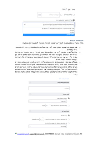 15.InforUMobile‫מערכות‬ ‫שמיר‬ ‫מקבוצת‬-9415550-03,support@inforu.co.il,www.inforu.co.il
‫נוספות‬ ‫אפשרויות‬
‫להגדיר‬ ‫נוכל‬ ‫נוספות‬ ‫אפשרויות‬ ‫תחת‬‫עוד‬‫ה‬ ‫מספר‬:‫ההודעה‬ ‫שליחת‬ ‫לאופן‬ ‫הנוגעות‬ ‫גדרות‬
‫הקמפיין‬ ‫שם‬–‫האמור‬ ‫התיוג‬ ‫בעזרת‬ ‫אותה‬ ‫ולמצוא‬ ‫השליחה‬ ‫את‬ ‫לתייג‬ ‫נרצה‬ ‫כאשר‬ ‫שימושי‬
.‫קמפיינים‬ ‫בדוח‬
‫שליחה‬ ‫קצב‬–‫שליחה‬ ‫היא‬ ‫המחדל‬ ‫ברירת‬ .‫שנבחר‬ ‫קצב‬ ‫לפי‬ ‫השליחה‬ ‫את‬ ‫לפזר‬ ‫מאפשר‬
‫יופצו‬ ‫שההודעות‬ ‫כך‬ ‫השליחה‬ ‫את‬ ‫לפזר‬ ‫אבל‬ ‫ניתן‬ .‫הנמענים‬ ‫לכל‬ ‫בצרור‬‫בין‬ .‫מדורג‬ ‫באופן‬
‫של‬ ‫שליחה‬ ‫קצב‬ ‫קביעת‬ ‫ידי‬ ‫על‬ ‫זה‬ ‫אם‬X‫השליחה‬ ‫חלון‬ ‫בהגדרת‬ ‫זה‬ ‫אם‬ ‫ובין‬ ‫לשעה‬ ‫הודעות‬
.‫אחרת‬ ‫לשעה‬ ‫מסוימת‬ ‫שעה‬ ‫בין‬
‫שליחה‬ ‫מגבלות‬–‫מהימנעו‬ ‫לנו‬ ‫מאפשרות‬‫ת‬‫מעוניינים‬ ‫לא‬ ‫שאנו‬ ‫לנמענים‬ ‫ההודעה‬ ‫משליחת‬
‫להגביל‬ ‫ניתן‬ .‫להפצה‬ ‫הנמענים‬ ‫ברשימת‬ ‫כלולים‬ ‫שהם‬ ‫הגם‬ ,‫אותה‬ ‫שיקבלו‬‫כמו‬ ‫לפי‬ ‫שליחה‬
‫רוצים‬ ‫אנו‬ ‫כאשר‬ ‫שימושי‬ ,‫מאתנו‬ ‫האחרונה‬ ‫ההודעה‬ ‫את‬ ‫קיבל‬ ‫שהנמען‬ ‫מאז‬ ‫שחלפו‬ ‫הימים‬
‫להימנ‬‫ע‬‫מסוימת‬ ‫שליחה‬ ‫של‬ ‫מפתח‬ ‫לפי‬ ‫השליחה‬ ‫את‬ ‫להגביל‬ ‫כן‬ ‫כמו‬ ‫ניתן‬ ."‫יתר‬ ‫מ"שליחת‬
‫מסוימת‬ ‫הודעה‬ ‫מאתנו‬ ‫שקיבלת‬ ‫אך‬ ‫בהפצה‬ ‫שכלול‬ ‫לנמען‬ ‫תגיע‬ ‫לא‬ ‫שההודעה‬ ‫ולקבוע‬ ‫אחרת‬
.‫בעבר‬
 