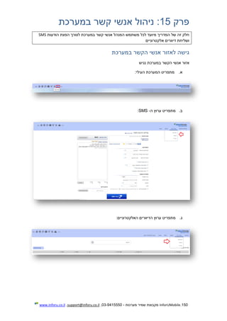 150.InforUMobile‫מערכות‬ ‫שמיר‬ ‫מקבוצת‬-9415550-03,support@inforu.co.il,www.inforu.co.il
‫פרק‬15‫במע‬ ‫קשר‬ ‫אנשי‬ ‫ניהול‬ :‫רכת‬
‫הודעות‬ ‫הפצת‬ ‫לצורך‬ ‫במערכת‬ ‫קשר‬ ‫אנשי‬ ‫המנהל‬ ‫משתמש‬ ‫לכל‬ ‫מיועד‬ ‫המדריך‬ ‫של‬ ‫זה‬ ‫חלק‬SMS
‫אלקטרוניים‬ ‫דיוורים‬ ‫ושליחת‬
‫במערכת‬ ‫הקשר‬ ‫אנשי‬ ‫לאזור‬ ‫גישה‬
‫נגיש‬ ‫במערכת‬ ‫הקשר‬ ‫אנשי‬ ‫אזור‬
‫א‬.‫מתפריט‬:‫העילי‬ ‫המערכת‬
‫ב‬.‫ה‬ ‫ערוץ‬ ‫מתפריט‬-SMS:
‫ג‬.:‫האלקטרוניים‬ ‫הדיוורים‬ ‫ערוץ‬ ‫מתפריט‬
 