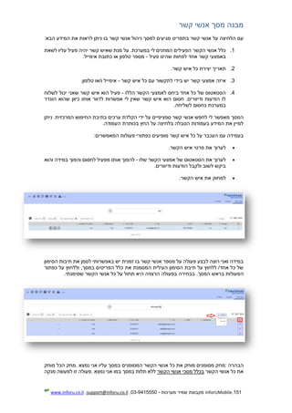 151.InforUMobile‫מערכות‬ ‫שמיר‬ ‫מקבוצת‬-9415550-03,support@inforu.co.il,www.inforu.co.il
‫א‬ ‫מסך‬ ‫מבנה‬‫קשר‬ ‫נשי‬
‫הבא‬ ‫המידע‬ ‫את‬ ‫לראות‬ ‫ניתן‬ ‫בו‬ ‫קשר‬ ‫אנשי‬ ‫ניהול‬ ‫למסך‬ ‫מגיעים‬ ‫בתפריט‬ ‫קשר‬ ‫אנשי‬ ‫על‬ ‫הלחיצה‬ ‫עם‬:
1.‫לשאת‬ ‫עליו‬ ‫פעיל‬ ‫יהיה‬ ‫קשר‬ ‫שאיש‬ ‫מנת‬ ‫על‬ .‫במערכת‬ ‫לי‬ ‫המוזנים‬ ‫הפעילים‬ ‫הקשר‬ ‫אנשי‬ ‫כלל‬
‫פעיל‬ ‫שהינו‬ ‫לפחות‬ ‫אחד‬ ‫קשר‬ ‫באמצעי‬-‫אימייל‬ ‫כתובת‬ ‫או‬ ‫טלפון‬ ‫מספר‬.
2.‫כל‬ ‫יצירת‬ ‫תאריך‬‫קשר‬ ‫איש‬.
3.‫א‬‫קשר‬ ‫איש‬ ‫כל‬ ‫עם‬ ‫לתקשור‬ ‫בידי‬ ‫יש‬ ‫קשר‬ ‫אמצעי‬ ‫יזה‬-‫טלפון‬ ‫ו/או‬ ‫אימייל‬.
4.‫הקשר‬ ‫לאמצעי‬ ‫ביחס‬ ‫אחד‬ ‫כל‬ ‫של‬ ‫הסטאטוס‬‫הללו‬-‫לשלוח‬ ‫יכול‬ ‫שאני‬ ‫קשר‬ ‫איש‬ ‫הוא‬ ‫פעיל‬
‫הוגדר‬ ‫שהוא‬ ‫כיוון‬ ‫אותו‬ ‫לדוור‬ ‫אפשרות‬ ‫לי‬ ‫שאין‬ ‫קשר‬ ‫איש‬ ‫הוא‬ ‫חסום‬ .‫ודיוורים‬ ‫הודעות‬ ‫לו‬
‫לשליחה‬ ‫כחסום‬ ‫במערכת‬.
‫לח‬ ‫לי‬ ‫מאפשר‬ ‫המסך‬.‫המרכזית‬ ‫החיפוש‬ ‫בתיבת‬ ‫ערכים‬ ‫הקלדת‬ ‫ידי‬ ‫על‬ ‫ספציפיים‬ ‫קשר‬ ‫אנשי‬ ‫פש‬‫ניתן‬
‫העמודה‬ ‫בכותרת‬ ‫החץ‬ ‫על‬ ‫בלחיצה‬ ‫הטבלה‬ ‫בעמודות‬ ‫המידע‬ ‫את‬ ‫למיין‬.
‫המאפשרים‬ ‫פעולות‬ ‫כפתורי‬ ‫מופיעים‬ ‫קשר‬ ‫איש‬ ‫כל‬ ‫על‬ ‫העכבר‬ ‫עם‬ ‫בעמידה‬:
‫הקשר‬ ‫איש‬ ‫פרטי‬ ‫את‬ ‫לערוך‬.
‫שלו‬ ‫הקשר‬ ‫אמצעי‬ ‫של‬ ‫הסטאטוס‬ ‫את‬ ‫לערוך‬-‫או‬ ‫להפוך‬‫והוא‬ ‫במידה‬ ‫והפוך‬ ‫לחסום‬ ‫מפעיל‬ ‫תו‬
‫ודיוורים‬ ‫הודעות‬ ‫ולקבל‬ ‫לשוב‬ ‫ביקש‬.
‫הקשר‬ ‫איש‬ ‫את‬ ‫למחוק‬.
‫הסימון‬ ‫תיבות‬ ‫את‬ ‫לסמן‬ ‫באפשרותי‬ ‫יש‬ ‫זמנית‬ ‫בו‬ ‫קשר‬ ‫אנשי‬ ‫מספר‬ ‫על‬ ‫פעולה‬ ‫לבצע‬ ‫רוצה‬ ‫ואני‬ ‫במידה‬
‫כפתור‬ ‫על‬ ‫וללחוץ‬ ,‫במסך‬ ‫הפריטים‬ ‫כלל‬ ‫את‬ ‫המסמנת‬ ‫העילית‬ ‫הסימון‬ ‫תיבת‬ ‫על‬ ‫ללחוץ‬ /‫אחד‬ ‫כל‬ ‫של‬
‫ה‬‫שסימנתי‬ ‫הקשר‬ ‫אנשי‬ ‫כל‬ ‫על‬ ‫תחול‬ ‫היא‬ ‫הרצויה‬ ‫בפעולה‬ ‫בבחירה‬ .‫המסך‬ ‫בראש‬ ‫פעולות‬.
‫הבהרה‬:‫מס‬ ‫מחק‬‫ו‬‫נמצא‬ ‫אני‬ ‫עליו‬ ‫במסך‬ ‫המסומנים‬ ‫הקשר‬ ‫אנשי‬ ‫כל‬ ‫את‬ ‫מוחק‬ ‫מנים‬.‫מוחק‬ ‫הכל‬ ‫מחק‬
‫הקשר‬ ‫אנשי‬ ‫כל‬ ‫את‬‫הקשר‬ ‫אנשי‬ ‫מסכי‬ ‫בכלל‬‫נמצא‬ ‫אני‬ ‫במו‬ ‫במסך‬ ‫תלות‬ ‫ללא‬.‫מנקה‬ ‫למעשה‬ ‫זו‬ ‫פעולה‬
 