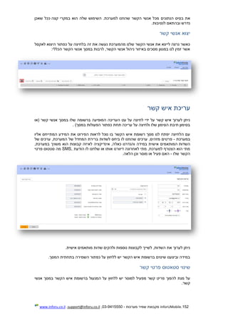 152.InforUMobile‫מערכות‬ ‫שמיר‬ ‫מקבוצת‬-9415550-03,support@inforu.co.il,www.inforu.co.il
‫הנתונים‬ ‫בסיס‬ ‫את‬‫קצה‬ ‫במקרי‬ ‫הוא‬ ‫שלה‬ ‫השימוש‬ .‫למערכת‬ ‫שהוזנו‬ ‫הקשר‬ ‫אנשי‬ ‫מכל‬‫שאכן‬ ‫ככל‬
‫לנסיבות‬ ‫ובהתאם‬ ‫נדרש‬.
‫קשר‬ ‫אנשי‬ ‫יצוא‬
‫לאקסל‬ ‫היצוא‬ ‫כפתור‬ ‫על‬ ‫בלחיצה‬ ‫זה‬ ‫את‬ ‫נעשה‬ ‫מהמערכת‬ ‫שלנו‬ ‫הקשר‬ ‫אנשי‬ ‫את‬ ‫לייצא‬ ‫נרצה‬ ‫כאשר‬
‫הכללי‬ ‫הקשר‬ ‫אנשי‬ ‫במסך‬ ‫לרבות‬ ,‫הקשר‬ ‫אנשי‬ ‫ניהול‬ ‫באיזור‬ ‫מסכים‬ ‫במגוון‬ ‫לנו‬ ‫זמין‬ ‫אשר‬:
‫קשר‬ ‫איש‬ ‫עריכת‬
‫(או‬ ‫קשר‬ ‫אנשי‬ ‫במסך‬ ‫שלו‬ ‫ברשומה‬ ‫המופיעה‬ ‫העריכה‬ ‫עט‬ ‫על‬ ‫לחיצה‬ ‫ידי‬ ‫על‬ ‫קשר‬ ‫איש‬ ‫לערוך‬ ‫ניתן‬
)‫במסך‬ ‫הפעולות‬ ‫כפתור‬ ‫תחת‬ ‫עריכה‬ ‫על‬ ‫ולחיצה‬ ‫שלו‬ ‫הסימון‬ ‫תיבת‬ ‫בסימון‬.
‫המת‬ ‫המידע‬ ‫את‬ ‫הפירוט‬ ‫לראות‬ ‫נוכל‬ ‫בו‬ ‫הקשר‬ ‫איש‬ ‫רשומת‬ ‫מסך‬ ‫לנו‬ ‫יפתח‬ ‫הלחיצה‬ ‫עם‬‫י‬‫אליו‬ ‫יחס‬
‫במערכת‬-‫פ‬‫של‬ ‫ערכים‬ ,‫המערכת‬ ‫של‬ ‫המחדל‬ ‫ברירת‬ ‫לשדות‬ ‫ביחס‬ ‫לו‬ ‫שהוזנו‬ ‫ערכים‬ ,‫מזהים‬ ‫רטים‬
‫השדות‬,‫במערכת‬ ‫משויך‬ ‫הוא‬ ‫קבוצות‬ ‫לאיזה‬ ‫אינדיקציה‬ ,‫כאלה‬ ‫והגדרנו‬ ‫במידה‬ ‫אישית‬ ‫המותאמים‬
‫הודעת‬ ‫לו‬ ‫שלחנו‬ ‫או‬ ‫אותו‬ ‫דיוורנו‬ ‫לאחרונה‬ ‫מתי‬ ,‫למערכת‬ ‫הצטרף‬ ‫הוא‬ ‫מתי‬SMS,‫פרטי‬ ‫סטטוס‬ ‫מה‬
‫שלו‬ ‫הקשר‬-‫פעיל‬ ‫האם‬‫הלאה‬ ‫וכן‬ ‫מוסר‬ ‫או‬.
‫אישית‬ ‫מותאמים‬ ‫שדות‬ ‫ולהקים‬ ‫נוספות‬ ‫לקבוצות‬ ‫לשייך‬ ,‫השדות‬ ‫את‬ ‫לערוך‬ ‫ניתן‬.
‫המסך‬ ‫בתחתית‬ ‫השמירה‬ ‫כפתור‬ ‫על‬ ‫ללחוץ‬ ‫יש‬ ‫הקשר‬ ‫איש‬ ‫ברשומת‬ ‫שינוים‬ ‫וביצענו‬ ‫במידה‬.
‫קשר‬ ‫פרטי‬ ‫סטאטוס‬ ‫שינוי‬
‫הקשר‬ ‫איש‬ ‫ברשומת‬ ‫המנעול‬ ‫על‬ ‫ללחוץ‬ ‫יש‬ ‫למוסר‬ ‫מפעיל‬ ‫קשר‬ ‫פריט‬ ‫להפוך‬ ‫מנת‬ ‫על‬‫אנשי‬ ‫במסך‬
‫קשר‬.
 