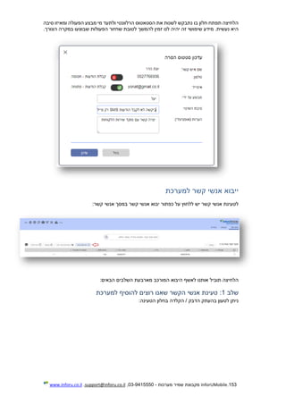 153.InforUMobile‫מערכות‬ ‫שמיר‬ ‫מקבוצת‬-9415550-03,support@inforu.co.il,www.inforu.co.il
‫סיבה‬ ‫ומאיזו‬ ‫הפעולה‬ ‫מבצע‬ ‫מי‬ ‫ולתעד‬ ‫הרלוונטי‬ ‫הסטאטוס‬ ‫את‬ ‫לשנות‬ ‫נתבקש‬ ‫בו‬ ‫חלון‬ ‫תפתח‬ ‫הלחיצה‬
‫הצורך‬ ‫במקרה‬ ‫שבוצעו‬ ‫הפעולות‬ ‫שחזור‬ ‫לטובת‬ ‫להמשך‬ ‫זמין‬ ‫לנו‬ ‫יהיה‬ ‫זה‬ ‫שימושי‬ ‫מידע‬ .‫נעשית‬ ‫היא‬.
‫למערכת‬ ‫קשר‬ ‫אנשי‬ ‫ייבוא‬
‫קש‬ ‫אנשי‬ ‫יבוא‬ ‫כפתור‬ ‫על‬ ‫ללחוץ‬ ‫יש‬ ‫קשר‬ ‫אנשי‬ ‫לטעינת‬‫קשר‬ ‫אנשי‬ ‫במסך‬ ‫ר‬:
‫הבאים‬ ‫השלבים‬ ‫מארבעת‬ ‫המורכב‬ ‫היבוא‬ ‫לאשף‬ ‫אותנו‬ ‫תוביל‬ ‫הלחיצה‬:
‫שלב‬1:‫למערכת‬ ‫להוסיף‬ ‫רוצים‬ ‫שאנו‬ ‫הקשר‬ ‫אנשי‬ ‫טעינת‬
‫הטעינה‬ ‫בחלון‬ ‫הקלדה‬ / ‫הדבק‬ ‫בהעתק‬ ‫לטעון‬ ‫ניתן‬:
 