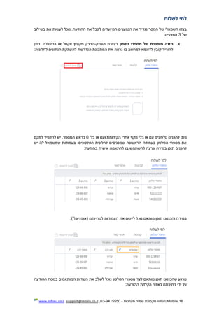 16.InforUMobile‫מערכות‬ ‫שמיר‬ ‫מקבוצת‬-9415550-03,support@inforu.co.il,www.inforu.co.il
‫לשלו‬ ‫למי‬‫ח‬
.‫ההודעה‬ ‫את‬ ‫לקבל‬ ‫המיועדים‬ ‫הנמענים‬ ‫את‬ ‫נגדיר‬ ‫המסך‬ ‫של‬ ‫השמאלי‬ ‫בצדו‬‫בשילוב‬ ‫את‬ ‫לעשות‬ ‫נוכל‬
‫של‬3:‫אמצעים‬
‫א‬.‫הזנה‬‫טלפון‬ ‫מספרי‬ ‫של‬ ‫חופשית‬‫בעזרת‬‫העתק‬-‫ניתן‬ .‫בהקלדה‬ ‫או‬ ‫אקסל‬ ‫מקובץ‬ ‫הדבק‬
:‫לחלונית‬ ‫הנתונים‬ ‫להעתקת‬ ‫הנדרשת‬ ‫המתכונת‬ ‫את‬ ‫נראה‬ ‫בו‬ ‫למחשב‬ ‫לדוגמא‬ ‫קובץ‬ ‫להוריד‬
‫להכני‬ ‫ניתן‬‫בלי‬ ‫או‬ ‫ועם‬ ‫הקידומת‬ ‫אחרי‬ ‫מקף‬ ‫בלי‬ ‫או‬ ‫עם‬ ‫טלפונים‬ ‫ס‬0.‫המספר‬ ‫בראש‬‫למקם‬ ‫להקפיד‬ ‫יש‬
‫יש‬ ‫לה‬ ‫שמשמאל‬ ‫בעמודות‬ .‫הטלפונים‬ ‫לחלונית‬ ‫שמכניסים‬ ‫הראשונה‬ ‫בעמודה‬ ‫הטלפון‬ ‫מספרי‬ ‫את‬
‫בו‬ ‫להשתמש‬ ‫ונרצה‬ ‫במידה‬ ‫תוכן‬ ‫להכניס‬:‫בהודעה‬ ‫אישית‬ ‫להתאמה‬
‫העמו‬ ‫את‬ ‫ליישם‬ ‫נוכל‬ ‫מותאם‬ ‫תוכן‬ ‫והכנסנו‬ ‫במידה‬:)‫(אופציונלי‬ ‫לנוחיותנו‬ ‫דות‬
‫ההודעה‬ ‫בנוסח‬ ‫המותאמים‬ ‫השדות‬ ‫את‬ ‫לשלב‬ ‫נוכל‬ ‫הטלפון‬ ‫מספרי‬ ‫לצד‬ ‫מותאם‬ ‫תוכן‬ ‫שהכנסנו‬ ‫מרגע‬
:‫ההודעה‬ ‫הקלדת‬ ‫באזור‬ ‫בחירתם‬ ‫ידי‬ ‫על‬
 
